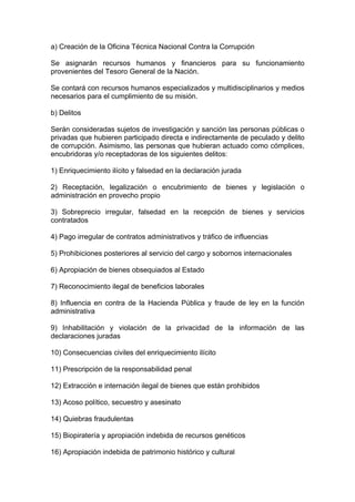 a) Creación de la Oficina Técnica Nacional Contra la Corrupción

Se asignarán recursos humanos y financieros para su funcionamiento
provenientes del Tesoro General de la Nación.

Se contará con recursos humanos especializados y multidisciplinarios y medios
necesarios para el cumplimiento de su misión.

b) Delitos

Serán consideradas sujetos de investigación y sanción las personas públicas o
privadas que hubieren participado directa e indirectamente de peculado y delito
de corrupción. Asimismo, las personas que hubieran actuado como cómplices,
encubridoras y/o receptadoras de los siguientes delitos:

1) Enriquecimiento ilícito y falsedad en la declaración jurada

2) Receptación, legalización o encubrimiento de bienes y legislación o
administración en provecho propio

3) Sobreprecio irregular, falsedad en la recepción de bienes y servicios
contratados

4) Pago irregular de contratos administrativos y tráfico de influencias

5) Prohibiciones posteriores al servicio del cargo y sobornos internacionales

6) Apropiación de bienes obsequiados al Estado

7) Reconocimiento ilegal de beneficios laborales

8) Influencia en contra de la Hacienda Pública y fraude de ley en la función
administrativa

9) Inhabilitación y violación de la privacidad de la información de las
declaraciones juradas

10) Consecuencias civiles del enriquecimiento ilícito

11) Prescripción de la responsabilidad penal

12) Extracción e internación ilegal de bienes que están prohibidos

13) Acoso político, secuestro y asesinato

14) Quiebras fraudulentas

15) Biopiratería y apropiación indebida de recursos genéticos

16) Apropiación indebida de patrimonio histórico y cultural
 