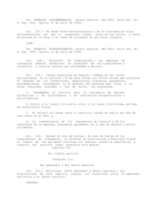 Ver TRABAJOS SUPLEMENTARIOS, Gaceta Judicial. Año XCVI. Serie XVI. No.
6. Pág. 1601. (Quito, 22 de Julio de 1996).
Art. 327.- No serán horas extraordinarias.- No se considerarán horas
extraordinarias las que el trabajador ocupe, fuera de sus turnos, a causa
de errores en la ruta, o en casos de accidente de que fuera culpable.
LINK:
Ver TRABAJOS EXTRAORDINARIOS, Gaceta Judicial. Año XCVI. Serie XVI. No.
6. Pág. 1597. (Quito, 15 de Julio de 1996).
Art. 328.- Escalafón de trabajadores.- Las empresas de
transporte deberán establecer un escalafón de sus trabajadores y
sujetarlos a riguroso ascenso por antigüedad y méritos.
Art. 329.- Causas especiales de despido.- Además de las causas
puntualizadas en el artículo 172 de este Código son faltas graves que autorizan
el despido de los conductores, maquinistas, fogoneros, guardavías,
guardabarreras, guardagujas y, en general, del personal que tenga a su
cargo funciones análogas a las de éstos, las siguientes:
1. Desempeñar el servicio bajo la influencia de bebidas
alcohólicas o de alucinógenos o de substancias estupefacientes o
psicotrópicas;
2. Faltar a su trabajo sin previo aviso y sin causa justificada, por más
de veinticuatro horas;
3. El retraso sin causa justa al servicio, cuando se repita por más de
tres veces en el mes; y,
4. La inobservancia de los reglamentos de tránsito y de los
especiales de la empresa, legalmente aprobados, en lo que se refiere a evitar
accidentes.
Art. 330.- Normas en caso de huelga.- En caso de huelga de los
trabajadores de transporte, el Tribunal de Conciliación y Arbitraje fijará
el número de los que deben continuar sus labores, cuando la importancia y
urgencia del servicio hagan necesaria esta medida.
Capítulo VII
Del trabajo agrícola
Parágrafo 1ro.
Del empleador y del obrero agrícola
Art. 331.- Relaciones entre empleador y obrero agrícola.- Las
disposiciones de este Capítulo regulan las relaciones entre el empleador
agricultor y el obrero agrícola.
CONCORD:
 