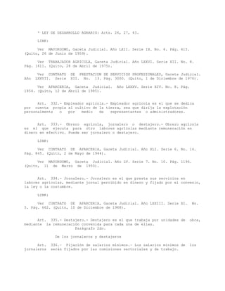 * LEY DE DESARROLLO AGRARIO: Arts. 26, 27, 43.
LINK:
Ver MAYORDOMO, Gaceta Judicial. Año LXII. Serie IX. No. 6. Pág. 615.
(Quito, 26 de Junio de 1959).
Ver TRABAJADOR AGRICOLA, Gaceta Judicial. Año LXXVI. Serie XII. No. 8.
Pág. 1611. (Quito, 28 de Abril de 1975).
Ver CONTRATO DE PRESTACION DE SERVICIOS PROFESIONALES, Gaceta Judicial.
Año LXXVII. Serie XII. No. 13. Pág. 3000. (Quito, 1 de Diciembre de 1976).
Ver APARCERIA, Gaceta Judicial. Año LXXXV. Serie XIV. No. 8. Pág.
1854. (Quito, 12 de Abril de 1985).
Art. 332.- Empleador agrícola.- Empleador agrícola es el que se dedica
por cuenta propia al cultivo de la tierra, sea que dirija la explotación
personalmente o por medio de representantes o administradores.
Art. 333.- Obrero agrícola, jornalero o destajero.- Obrero agrícola
es el que ejecuta para otro labores agrícolas mediante remuneración en
dinero en efectivo. Puede ser jornalero o destajero.
LINK:
Ver CONTRATO DE APARCERIA, Gaceta Judicial. Año XLI. Serie 6. No. 14.
Pág. 845. (Quito, 2 de Mayo de 1944).
Ver MAYORDOMO, Gaceta Judicial. Año LV. Serie 7. No. 10. Pág. 1196.
(Quito, 11 de Marzo de 1950).
Art. 334.- Jornalero.- Jornalero es el que presta sus servicios en
labores agrícolas, mediante jornal percibido en dinero y fijado por el convenio,
la ley o la costumbre.
LINK:
Ver CONTRATO DE APARCERIA, Gaceta Judicial. Año LXXIII. Serie XI. No.
5. Pág. 662. (Quito, 10 de Diciembre de 1968).
Art. 335.- Destajero.- Destajero es el que trabaja por unidades de obra,
mediante la remuneración convenida para cada una de ellas.
Parágrafo 2do.
De los jornaleros y destajeros
Art. 336.- Fijación de salarios mínimos.- Los salarios mínimos de los
jornaleros serán fijados por las comisiones sectoriales y de trabajo.
 