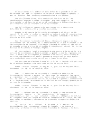 La reincidencia en la infracción leve dentro de un período de un año,
determinará que sea calificada en la categoría inmediatamente superior y
que se impongan las sanciones correspondientes a esta última.
Las infracciones graves, serán sancionadas con multa de seis (6)
remuneraciones básicas mínimas unificadas, por cada infracción. La
reincidencia en el lapso de un año en el cometimiento de infracciones graves,
será sancionada con la revocatoria de la autorización.
Las infracciones muy graves serán sancionadas con la revocatoria
definitiva de la autorización y registro concedidos.
Además, en el caso de la infracción determinada en el literal f) del
numeral 3 de este artículo, se impondrá una multa de seis (6) remuneraciones
básicas mínimas unificadas por cada trabajador contratado en la forma
prevista en dicha norma.
Las Direcciones Regionales del Trabajo llevarán un registro de las
infracciones que se cometan, de las reincidencias en las que se incurra y de
las sanciones que se impongan. Dicho registro estará a disposición del público
en general, incluso a través de los medios de comunicación virtual de los que
disponga el Ministerio de Trabajo y Empleo.
El representante legal o mandatario de una empresa a la que se le haya
revocado la autorización de funcionamiento, no podrá ejercer la representación
legal o mandato en otra empresa de intermediación laboral, tercerización de
servicios complementarios ni agencia privada de colocación, ni podrá ejercer
tales actividades como persona natural por el lapso de dos años.
Las sanciones establecidas en este artículo, se las impondrá sin perjuicio
de las acciones penales a que haya lugar en caso de existir dolo.
Nota: Artículo agregado por Ley No. 48, publicada en Registro Oficial
Suplemento 298 de 23 de Junio del 2006.
Art. ..- Facultades de la usuaria.- La usuaria de servicios de
intermediación laboral ejercerá las facultades de determinar las tareas
y supervisar su ejecución por parte del trabajador intermediado, lo
cual no implica dependencia laboral. La facultad disciplinaria corresponderá
a la intermediaria, de acuerdo con lo señalado en este Código y previo pedido
motivado de la usuaria.
Nota: Artículo agregado por Ley No. 48, publicada en Registro Oficial
Suplemento 298 de 23 de Junio del 2006.
Art. ..- Obligaciones de la usuaria.- La usuaria y las empresas de
intermediación laboral o de tercerización de servicios
complementarios, con las que contraten, están en la obligación de informar
al trabajador sobre los riesgos derivados del desempeño de su trabajo, así como
suministrar las medidas e instrumentos de protección y prevención respecto de
aquellos.
La usuaria está obligada a entregar a la empresa de
intermediación los reglamentos: interno del trabajo; y, de higiene y
seguridad, aprobados por las Direcciones Regionales del Trabajo, a la firma
 