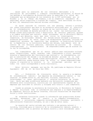 Quien para la ejecución de los contratos destinados a la
realización de actividades y trabajos considerados peligrosos, no dotare de
las medidas e instrumentos de protección para la seguridad y la salud del
trabajador que se determinan en los convenios de la OIT ratificados por el
Ecuador y en el Código del Trabajo, o en su respectivo reglamento de
seguridad, salud ocupacional e higiene del trabajo, será sancionada con multa
de seis (6) remuneraciones básicas mínimas unificadas.
Si quien suscribe el contrato con una persona, natural o jurídica,
con pleno conocimiento que ésta no se encuentra autorizada para el ejercicio
de la intermediación laboral, es alguna de las instituciones del Estado o
una de las entidades de derecho privado en las cuales las instituciones del
Estado tienen participación total o mayoritaria de recursos públicos, quienes
a su nombre suscriban ese contrato serán procesados por el Ministerio Público
de oficio o por denuncia, para que éste inicie la investigación
respectiva. El Procurador General del Estado estará obligado a presentar
acusación particular en estos casos y de establecerse sanciones, iniciará los
respectivos procesos de repetición que establece la Constitución Política
de la República; y, la Contraloría General del Estado, como máximo ente de
control de los recursos públicos, realizará las acciones de control,
investigaciones y establecimiento de responsabilidades que de acuerdo con
la ley le corresponde.
Los trabajadores que en el sector público sean contratados violando
estas disposiciones, serán asumidos como trabajadores a título personal,
directos y dependientes del funcionario que contrató a la intermediaria, sin
que la institución del Estado o la entidad de derecho privado en la cual
las instituciones del Estado tienen participación total o mayoritaria de
recursos públicos, pueda hacerse cargo de ellos, ni asuma responsabilidad
alguna, ni siquiera en lo relativo a la solidaridad patronal que en
todos los casos corresponderá a dicho funcionario.
Nota: Artículo agregado por Ley No. 48, publicada en Registro Oficial
Suplemento 298 de 23 de Junio del 2006.
Art. ..- Prohibición de vinculación entre la usuaria y la empresa
de intermediación laboral.- Las empresas de intermediación laboral y las
usuarias no pueden entre si, ser matrices, filiales, subsidiarias ni
relacionadas, ni tener participación o relación societaria de ningún
tipo. Hecho que debe acreditarse mediante una declaración juramentada que
determine esta circunstancia, suscrita por los representantes legales de las
empresas que suscriben el contrato y otorgada ante notario o juez competente.
Cuando se presuma la existencia de vinculación, el Ministerio de Trabajo
y Empleo solicitará toda la información que requiera a la Superintendencia
de Compañías, Servicio de Rentas Internas, Instituto Ecuatoriano de Seguridad
Social y otras instituciones.
Se establece vinculación cuando la información que proporcionen dichas
entidades determinen que el usuario y la compañía intermediaria,
sus socios o accionistas, comparten societariamente intereses, patrimonio o
administración financiero-contable, en uno o más de estos casos.
La usuaria del sector privado que contrate a una persona natural o
jurídica, vinculada para el ejercicio de la intermediación laboral, asumirá a
los trabajadores como su personal de manera directa y será considerada para
 