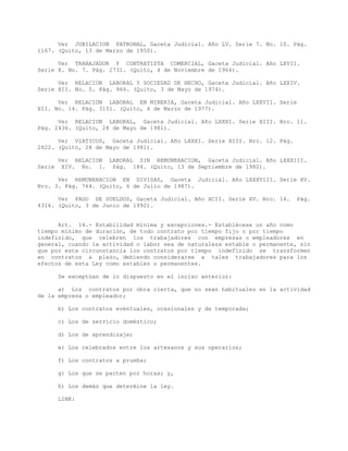Ver JUBILACION PATRONAL, Gaceta Judicial. Año LV. Serie 7. No. 10. Pág.
1167. (Quito, 13 de Marzo de 1950).
Ver TRABAJADOR Y CONTRATISTA COMERCIAL, Gaceta Judicial. Año LXVII.
Serie X. No. 7. Pág. 2731. (Quito, 4 de Noviembre de 1964).
Ver RELACION LABORAL Y SOCIEDAD DE HECHO, Gaceta Judicial. Año LXXIV.
Serie XII. No. 5. Pág. 966. (Quito, 3 de Mayo de 1974).
Ver RELACION LABORAL EN MINERIA, Gaceta Judicial. Año LXXVII. Serie
XII. No. 14. Pág. 3151. (Quito, 4 de Marzo de 1977).
Ver RELACION LABORAL, Gaceta Judicial. Año LXXXI. Serie XIII. Nro. 11.
Pág. 2436. (Quito, 28 de Mayo de 1981).
Ver VIATICOS, Gaceta Judicial. Año LXXXI. Serie XIII. Nro. 12. Pág.
2822. (Quito, 28 de Mayo de 1981).
Ver RELACION LABORAL SIN REMUNERACION, Gaceta Judicial. Año LXXXIII.
Serie XIV. No. 1. Pág. 186. (Quito, 13 de Septiembre de 1982).
Ver REMUNERACION EN DIVISAS, Gaceta Judicial. Año LXXXVIII. Serie XV.
Nro. 3. Pág. 764. (Quito, 6 de Julio de 1987).
Ver PAGO DE SUELDOS, Gaceta Judicial. Año XCII. Serie XV. Nro. 14. Pág.
4316. (Quito, 3 de Junio de 1992).
Art. 14.- Estabilidad mínima y excepciones.- Establécese un año como
tiempo mínimo de duración, de todo contrato por tiempo fijo o por tiempo
indefinido, que celebren los trabajadores con empresas o empleadores en
general, cuando la actividad o labor sea de naturaleza estable o permanente, sin
que por esta circunstancia los contratos por tiempo indefinido se transformen
en contratos a plazo, debiendo considerarse a tales trabajadores para los
efectos de esta Ley como estables o permanentes.
Se exceptúan de lo dispuesto en el inciso anterior:
a) Los contratos por obra cierta, que no sean habituales en la actividad
de la empresa o empleador;
b) Los contratos eventuales, ocasionales y de temporada;
c) Los de servicio doméstico;
d) Los de aprendizaje;
e) Los celebrados entre los artesanos y sus operarios;
f) Los contratos a prueba;
g) Los que se pacten por horas; y,
h) Los demás que determine la ley.
LINK:
 