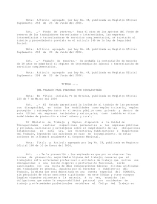 Nota: Artículo agregado por Ley No. 48, publicada en Registro Oficial
Suplemento 298 de 23 de Junio del 2006.
Art. ..- Fondo de reserva.- Para el caso de los aportes del fondo de
reserva de los trabajadores tercerizados o intermediados, las empresas
intermediarias o tercerizadoras de servicios complementarios, se sujetarán al
trámite y procedimiento previsto en el artículo 149 de la Ley de Seguridad
Social.
Nota: Artículo agregado por Ley No. 48, publicada en Registro Oficial
Suplemento 298 de 23 de Junio del 2006.
Art. ..- Trabajo de menores.- Se prohíbe la contratación de menores
de 18 años de edad bajo el régimen de intermediación laboral o tercerización de
servicios complementarios.
Nota: Artículo agregado por Ley No. 48, publicada en Registro Oficial
Suplemento 298 de 23 de Junio del 2006.
TITULO ....
DEL TRABAJO PARA PERSONAS CON DISCAPACIDAD
Nota: En Título incluida Fe de Erratas, publicada en Registro Oficial
223 de 7 de Marzo del 2006
Art. ..- El Estado garantizará la inclusión al trabajo de las personas
con discapacidad, en todas las modalidades como empleo ordinario, empleo
protegido o autoempleo tanto en el sector público como privado y dentro de
este último en empresas nacionales y extranjeras, como también en otras
modalidades de producción a nivel urbano y rural.
El Ministro de Trabajo y Empleo dispondrá a la Unidad de
Discapacidades realizar inspecciones permanentes a las empresas públicas
y privadas, nacionales y extranjeras sobre el cumplimiento de las obligaciones
establecidas en esta Ley. Los Directores, Subdirectores e Inspectores
del Trabajo, impondrán las sanciones en caso de incumplimiento. De estas
acciones se informará anualmente al Congreso Nacional.
Nota: Título y Artículo agregado por Ley No. 28, publicada en Registro
Oficial 198 de 30 de Enero del 2006.
Art. ..- De la prevención.- Los empleadores que por no observar las
normas de prevención, seguridad e higiene del trabajo, causaren que el
trabajador sufra enfermedad profesional o accidente de trabajo que motive una
discapacidad o una lesión corporal o perturbación funcional, serán
sancionados con una multa de diez remuneraciones básicas mínimas unificadas
del trabajador en general, impuesta por el Director o Subdirector del
Trabajo, la misma que será depositada en una cuenta especial del CONADIS,
sin perjuicio de otras sanciones tipificadas en este Código y otros cuerpos
legales vigentes atinentes a la materia. A su vez, asumirán las
obligaciones que sobre la responsabilidad patronal por accidentes de
trabajo y enfermedades profesionales establece el Código del Trabajo en
 