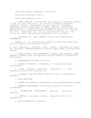 Radiaciones solares: trabajador al aire libre;
Radiaciones eléctricas: rayos X;
Radiaciones minerales: radio;
ñ. OTRAS DERMITIS: manipuladores de pinturas de colorantes vegetales
a base de sales metálicas y de anilinas; cocineras, lavaplatos,
lavanderas, mineros, blanqueadores de ropa; especieros, fotógrafos,
albañiles, canteros, manipuladores de cemento, ebanistas, barnizadores,
desengrasadores de trapo, bataneros, blanqueadores de tejido por medio de
vapores de azufre, curtidores de pieles en blanco, hiladores y colectores
de lana, fabricantes de cloro por descomposición eléctrica del
cloruro de sodio, manipuladores del petróleo y de la gasolina;
o. INFLUENCIA DE OTROS AGENTES FISICOS EN LA PRODUCCION DE
ENFERMEDADES:
Humedad: en los individuos que trabajan en lugares que tengan mucha
agua, por ejemplo, los sembradores de arroz;
El aire comprimido y confinado: buzos, mineros, trabajadores en lugares
mal ventilados, independientemente de aquellos lugares donde se producen gases
nocivos;
p. FIEBRE TIFOIDEA, TIFUS EXANTEMATICO, VIRUELA, PESTE BUBONICA, FIEBRE
AMARILLA Y DIFTERIA, para los empleados de sanidad y médicos y enfermeros de
Salud Pública.
2. ENFERMEDADES DE LA VISTA Y DEL OIDO:
a. OFTALMIA ELECTRICA: trabajadores en soldaduras autógena,
electricistas;
b. OTRAS OFTALMIAS PRODUCIDAS: trabajadores en altas
temperaturas, hojalateros, herreros, etc.;
c. ESCLERORIS DEL OIDO MEDIO: Limadores de cobre, trituradores de
minerales.
3. OTRAS AFECCIONES:
a. HIGROMA DE LA RODILLA: trabajadores que laboran habitualmente hincados;
b. CALAMBRES PROFESIONALES: escribientes, pianistas, violinistas y
telegrafistas;
c. DEFORMACIONES PROFESIONALES: zapateros, carpinteros,
albañiles;
d. AMONIACO: letrineros, mineros, fabricantes de hielo y
estampadores;
e. ACIDO FLUORHIDRICO: grabadores;
 