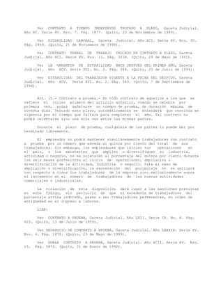 Ver CONTRATO A TIEMPO INDEFINIDO TROCADO A PLAZO, Gaceta Judicial.
Año XC. Serie XV. Nro. 7. Pág. 1877. (Quito, 23 de Noviembre de 1989).
Ver ESTABILIDAD LABORAL, Gaceta Judicial. Año XCI. Serie XV. Nro. 10.
Pág. 2959. (Quito, 21 de Noviembre de 1990).
Ver CONTRATO VERBAL DE TRABAJO TROCADO EN CONTRATO A PLAZO, Gaceta
Judicial. Año XCI. Serie XV. Nro. 11. Pág. 3238. (Quito, 29 de Mayo de 1991).
Ver LA GARANTIA DE ESTABILIDAD NACE DESPUES DEL PRIMER AÑO, Gaceta
Judicial. Año XCV. Serie XVI. No. 2. Pág. 344. (Quito, 23 de Junio de 1994).
Ver ESTABILIDAD DEL TRABAJADOR VIGENTE A LA FECHA DEL DESPIDO, Gaceta
Judicial. Año XCV. Serie XVI. No. 2. Pág. 363. (Quito, 7 de Septiembre de
1994).
Art. 15.- Contrato a prueba.- En todo contrato de aquellos a los que se
refiere el inciso primero del artículo anterior, cuando se celebre por
primera vez, podrá señalarse un tiempo de prueba, de duración máxima de
noventa días. Vencido este plazo, automáticamente se entenderá que continúa en
vigencia por el tiempo que faltare para completar el año. Tal contrato no
podrá celebrarse sino una sola vez entre las mismas partes.
Durante el plazo de prueba, cualquiera de las partes lo puede dar por
terminado libremente.
El empleador no podrá mantener simultáneamente trabajadores con contrato
a prueba por un número que exceda al quince por ciento del total de sus
trabajadores. Sin embargo, los empleadores que inicien sus operaciones en
el país, o los existentes que amplíen o diversifiquen su industria,
actividad o negocio, no se sujetarán al porcentaje del quince por ciento durante
los seis meses posteriores al inicio de operaciones, ampliación o
diversificación de la actividad, industria o negocio. Para el caso de
ampliación o diversificación, la exoneración del porcentaje no se aplicará
con respecto a todos los trabajadores de la empresa sino exclusivamente sobre
el incremento en el número de trabajadores de las nuevas actividades
comerciales o industriales.
La violación de esta disposición dará lugar a las sanciones previstas
en este Código, sin perjuicio de que el excedente de trabajadores del
porcentaje arriba indicado, pasen a ser trabajadores permanentes, en orden de
antigüedad en el ingreso a labores.
LINK:
Ver CONTRATO A PRUEBA, Gaceta Judicial. Año LXII. Serie IX. No. 6. Pág.
623. (Quito, 13 de Julio de 1959).
Ver DESAHUCIO DE CONTRATO A PRUEBA, Gaceta Judicial. Año LXXXIX. Serie XV.
Nro. 6. Pág. 1470. (Quito, 29 de Mayo de 1989).
Ver DOBLE CONTRATO A PRUEBA, Gaceta Judicial. Año XCII. Serie XV. Nro.
13. Pág. 3872. (Quito, 31 de Enero de 1992).
 