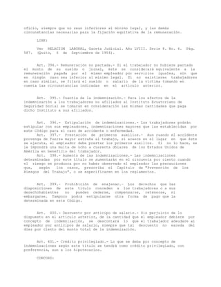 oficio, siempre que no sean inferiores al mínimo legal, y las demás
circunstancias necesarias para la fijación equitativa de la remuneración.
LINK:
Ver RELACION LABORAL, Gaceta Judicial. Año LVIII. Serie 8. No. 6. Pág.
587. (Quito, 6 de Septiembre de 1954).
Art. 394.- Remuneración no pactada.- Si el trabajador no hubiere pactado
el monto de su sueldo o jornal, éste se considerará equivalente a la
remuneración pagada por el mismo empleador por servicios iguales, sin que
en ningún caso sea inferior al mínimo legal. Si no existieren trabajadores
en caso similar, se fijará el sueldo o salario de la víctima tomando en
cuenta las circunstancias indicadas en el artículo anterior.
Art. 395.- Cuantía de la indemnización.- Para los efectos de la
indemnización a los trabajadores no afiliados al Instituto Ecuatoriano de
Seguridad Social se tomarán en consideración las mismas cantidades que paga
dicho Instituto a sus afiliados.
Art. 396.- Estipulación de indemnizaciones.- Los trabajadores podrán
estipular con sus empleadores, indemnizaciones mayores que las establecidas por
este Código para el caso de accidente o enfermedad.
Art. 397.- Prestación de primeros auxilios.- Aun cuando el accidente
provenga de fuerza mayor extraña al trabajo, si acaece en el lugar en que éste
se ejecuta, el empleador debe prestar los primeros auxilios. Si no lo hace, se
le impondrá una multa de ocho a cuarenta dólares de los Estados Unidos de
América en beneficio del trabajador.
Art. 398.- Aumento de las indemnizaciones.- Las indemnizaciones
determinadas por este título se aumentarán en el cincuenta por ciento cuando
el riesgo se produzca por no haber observado el empleador las precauciones
que, según los casos, prescriba el Capítulo de "Prevención de los
Riesgos del Trabajo", o se especificaren en los reglamentos.
Art. 399.- Prohibición de enajenar.- Los derechos que las
disposiciones de este título conceden a los trabajadores o a sus
derechohabientes no pueden cederse, compensarse, retenerse, ni
embargarse. Tampoco podrá estipularse otra forma de pago que la
determinada en este Código.
Art. 400.- Descuento por anticipo de salario.- Sin perjuicio de lo
dispuesto en el artículo anterior, de la cantidad que el empleador debiere por
concepto de indemnización, se descontará lo que el trabajador adeudare al
empleador por anticipos de salario, siempre que tal descuento no exceda del
diez por ciento del monto total de la indemnización.
Art. 401.- Crédito privilegiado.- Lo que se deba por concepto de
indemnizaciones según este título se tendrá como crédito privilegiado, con
preferencia, aun a los hipotecarios.
CONCORD:
 