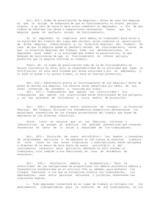 Art. 425.- Orden de paralización de máquinas.- Antes de usar una máquina
el que la dirige se asegurará de que su funcionamiento no ofrece peligro
alguno, y en caso de existir dará aviso inmediato al empleador, a fin de que
ordene se efectúen las obras o reparaciones necesarias hasta que la
máquina quede en perfecto estado de funcionamiento.
Si el empleador no cumpliere este deber, el trabajador dará aviso a
la autoridad del trabajo del lugar más cercano, quien ordenará la paralización
de dicha máquina, comunicándolo a la Dirección Regional del Trabajo. En
caso de que la máquina quede en perfecto estado de funcionamiento, antes de
que la Dirección Regional del Trabajo tome sus determinaciones, el
empleador hará saber a la autoridad que ordenó la paralización, la que
después de cerciorarse de que el funcionamiento no ofrece peligro,
permitirá que la máquina continúe su trabajo.
Tanto de la orden de paralización como de la de funcionamiento se
dejará constancia en acta, bajo la responsabilidad de la autoridad que haga la
notificación. El acta será firmada por dicha autoridad y por el empleador, y
si éste no puede o no quiere firmar, lo hará un testigo presencial.
Art. 426.- Advertencia previa al funcionamiento de una máquina.- Antes de
poner en marcha una máquina, los obreros serán advertidos por medio de una
señal convenida de antemano y conocida por todos.
Art. 427.- Trabajadores que operen con electricidad.- Los
trabajadores que operen con electricidad serán aleccionados de sus peligros,
y se les proveerá de aisladores y otros medios de protección.
Art. 428.- Reglamentos sobre prevención de riesgos.- La Dirección
Regional del Trabajo, dictarán los reglamentos respectivos determinando los
mecanismos preventivos de los riesgos provenientes del trabajo que hayan de
emplearse en las diversas industrias.
Entre tanto se exigirá que en las fábricas, talleres o
laboratorios, se pongan en práctica las medidas preventivas que creyeren
necesarias en favor de la salud y seguridad de los trabajadores.
Art. 429.- Provisión de suero antiofídico.- Los dueños o tenedores
de propiedades agrícolas o de empresas en las cuales se ejecuten trabajos
al aire libre en las zonas tropicales o subtropicales, están obligados
a disponer de no menos de seis dosis de suero antiofídico y del
instrumental necesario para aplicarlo, debiendo no sólo atender al
trabajador, sino también a sus familiares, en caso de mordedura de
serpiente.
Art. 430.- Asistencia médica y farmacéutica.- Para la
efectividad de las obligaciones de proporcionar sin demora asistencia médica y
farmacéutica establecidas en el artículo 365; y, además, para prevenir los
riesgos laborales a los que se encuentran sujetos los trabajadores, los
empleadores, sean éstos personas naturales o jurídicas, observarán las
siguientes reglas:
1. Todo empleador conservará en el lugar de trabajo un botiquín con los
medicamentos indispensables para la atención de sus trabajadores, en los
 