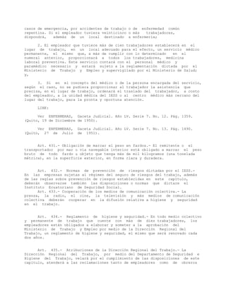 casos de emergencia, por accidentes de trabajo o de enfermedad común
repentina. Si el empleador tuviera veinticinco o más trabajadores,
dispondrá, además de un local destinado a enfermería;
2. El empleador que tuviere más de cien trabajadores establecerá en el
lugar de trabajo, en un local adecuado para el efecto, un servicio médico
permanente, el mismo que, a más de cumplir con lo determinado en el
numeral anterior, proporcionará a todos los trabajadores, medicina
laboral preventiva. Este servicio contará con el personal médico y
paramédico necesario y estará sujeto a la reglamentación dictada por el
Ministerio de Trabajo y Empleo y supervigilado por el Ministerio de Salud;
y,
3. Si en el concepto del médico o de la persona encargada del servicio,
según el caso, no se pudiera proporcionar al trabajador la asistencia que
precisa, en el lugar de trabajo, ordenará el traslado del trabajador, a costo
del empleador, a la unidad médica del IESS o al centro médico más cercano del
lugar del trabajo, para la pronta y oportuna atención.
LINK:
Ver ENFERMERAS, Gaceta Judicial. Año LV. Serie 7. No. 12. Pág. 1359.
(Quito, 19 de Diciembre de 1950).
Ver ENFERMERAS, Gaceta Judicial. Año LV. Serie 7. No. 13. Pág. 1490.
(Quito, 27 de Julio de 1951).
Art. 431.- Obligación de marcar el peso en fardos.- El remitente o el
transportador por mar o vía navegable interior está obligado a marcar el peso
bruto de todo fardo u objeto que tenga más de mil kilogramos (una tonelada
métrica), en la superficie exterior, en forma clara y duradera.
Art. 432.- Normas de prevención de riesgos dictadas por el IESS.-
En las empresas sujetas al régimen del seguro de riesgos del trabajo, además
de las reglas sobre prevención de riesgos establecidas en este capítulo,
deberán observarse también las disposiciones o normas que dictare el
Instituto Ecuatoriano de Seguridad Social.
Art. 433.- Cooperación de los medios de comunicación colectiva.- La
prensa, la radio, el cine, la televisión y más medios de comunicación
colectiva deberán cooperar en la difusión relativa a higiene y seguridad
en el trabajo.
Art. 434.- Reglamento de higiene y seguridad.- En todo medio colectivo
y permanente de trabajo que cuente con más de diez trabajadores, los
empleadores están obligados a elaborar y someter a la aprobación del
Ministerio de Trabajo y Empleo por medio de la Dirección Regional del
Trabajo, un reglamento de higiene y seguridad, el mismo que será renovado cada
dos años.
Art. 435.- Atribuciones de la Dirección Regional del Trabajo.- La
Dirección Regional del Trabajo, por medio del Departamento de Seguridad e
Higiene del Trabajo, velará por el cumplimiento de las disposiciones de este
capítulo, atenderá a las reclamaciones tanto de empleadores como de obreros
 