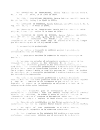 Ver COOPERATIVAS DE TRABAJADORES, Gaceta Judicial. Año LIX. Serie 8.
No. 12. Pág. 1185. (Quito, 26 de Junio de 1956).
Ver CLUB Y ASOCIACIONES LABORALES, Gaceta Judicial. Año LXII. Serie IX.
No. 11. Pág. 1096. (Quito, 6 de Abril de 1960).
Ver ASOCIACION DE EMPLEADOS, Gaceta Judicial. Año LXVII. Serie X. No. 6.
Pág. 2572. (Quito, 14 de Enero de 1964).
Ver ORGANIZACION DE TRABAJADORES, Gaceta Judicial. Año LXXIX. Serie
XIII. No. 6. Pág. 1314. (Quito, 31 de Enero de 1979).
Ver DISOLUCION DE COMITE DE EMPRESA, Gaceta Judicial. Año XCVIII.
Serie XVI. Nro. 13. Pág. 3655. (Quito, 24 de marzo de 1999).
Art. 441.- Protección del Estado.- Las asociaciones de
trabajadores de toda clase están bajo la protección del Estado, siempre
que persigan cualquiera de los siguientes fines:
1. La capacitación profesional;
2. La cultura y educación de carácter general o aplicada a la
correspondiente rama del trabajo;
3. El apoyo mutuo mediante la formación de cooperativas o cajas de
ahorro; y,
4. Los demás que entrañen el mejoramiento económico o social de los
trabajadores y la defensa de los intereses de su clase.
Art. 442.- Personería jurídica de las asociaciones profesionales o
sindicatos.- Las asociaciones profesionales o sindicatos gozan de personería
jurídica por el hecho de constituirse conforme a la ley y constar en el
registro que al efecto llevará la Dirección Regional del Trabajo. Se probará
la existencia de la asociación profesional o sindicato mediante certificado
que extienda dicha dependencia.
Con todo, si una asociación profesional o sindicato debidamente
constituido ha realizado actos jurídicos antes de su inscripción en el registro
y luego de la remisión de los documentos de que trata el artículo
siguiente, el efecto de la inscripción se retrotrae a la fecha de la
celebración de dichos actos jurídicos.
Art. 443.- Requisitos para la constitución de asociaciones
profesionales o sindicatos.- Para los efectos contemplados en el artículo
anterior los fundadores, en número no menor de treinta al tratarse de
trabajadores, o de tres al tratarse de empleadores, deben remitir al
Ministerio de Trabajo y Empleo, en papel simple, los siguientes documentos:
1. Copia del acta constitutiva con las firmas autógrafas de los
concurrentes. Los que no supieren firmar dejarán impresa la huella digital;
2. Dos copias del acta determinada en el ordinal anterior,
autenticadas por el secretario de la directiva provisional;
3. Tres ejemplares de los estatutos del sindicato o asociación
profesional, autenticados asimismo por el secretario de la directiva
 