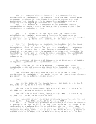 Art. 449.- Integración de las directivas.- Las directivas de las
asociaciones de trabajadores, de cualquier índole que sean, deberán estar
integradas únicamente por trabajadores propios de la empresa a la cual
pertenezcan, aún cuando se trate de cargos de secretarios, síndicos o
cualquier otro que signifique dirección de la organización.
Art. 450.- Alcance de los preceptos de este parágrafo.- Quedan
comprendidas en estos preceptos las federaciones y confederaciones y las
asociaciones de empleados privados.
Art. 451.- Obligación de las autoridades de trabajo.- Las
autoridades del trabajo auspiciarán y fomentarán la organización de
asociaciones de trabajadores, especialmente de las sindicales, en la categoría
y con los fines y formalidades determinados en este capítulo.
Art. 452.- Prohibición de desahucio y de despido.- Salvo los casos
del artículo 172, el empleador no podrá desahuciar a ninguno de sus
trabajadores, desde el momento en que éstos notifiquen al respectivo
inspector del trabajo que se han reunido en asamblea general para
constituir un sindicato o comité de empresa, o cualquier otra asociación de
trabajadores, hasta que se integre la primera directiva. Esta prohibición
ampara a todos los trabajadores que hayan o no concurrido a la asamblea
constitutiva.
De producirse el despido o el desahucio, no se interrumpirá el trámite
de registro o aprobación de la organización laboral.
Para organizar un comité de empresa, la asamblea deberá estar
constituida por más del cincuenta por ciento de los trabajadores, pero en
ningún caso podrá constituirse con un número inferior a treinta trabajadores.
Las asambleas generales para la organización de las restantes
asociaciones de trabajadores, no están sujetas al requisito del cincuenta
por ciento, a que se refiere el inciso anterior.
LINK:
Ver DESPIDO INTEMPESTIVO, Gaceta Judicial. Año LXVI. Serie X. No. 3.
Pág. 2191. (Quito, 12 de Diciembre de 1963).
Ver ASOCIACION DE TRABAJADORES, Gaceta Judicial. Año LXIX. Serie X. No.
10. Pág. 3318. (Quito, 15 de Agosto de 1964).
Ver ASOCIACION DE TRABAJADORES, Gaceta Judicial. Año LXIX. Serie X. No.
11. Pág. 3557. (Quito, 28 de Febrero de 1966).
Ver TRABAJADOR DIRECTIVO DE COMITE DE EMPRESA, Gaceta Judicial. Año LXX.
Serie X. No. 14. Pág. 3986. (Quito, 20 de Febrero de 1965).
Art. 453.- Discusión y aprobación de estatutos.- El proceso de discusión
y aprobación de los estatutos de una organización de trabajadores y de
designación de la primera directiva no podrá durar más de treinta días
contados desde la fecha en que se hubiere verificado la notificación al
inspector de trabajo, salvo el caso de que el Ministerio de Trabajo y Empleo no
hubiere procedido al registro de los estatutos dentro de este plazo. Si esto
 