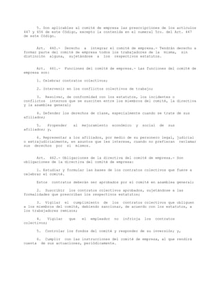 5. Son aplicables al comité de empresa las prescripciones de los artículos
447 y 456 de este Código, excepto la contenida en el numeral 5ro. del Art. 447
de este Código.
Art. 460.- Derecho a integrar el comité de empresa.- Tendrán derecho a
formar parte del comité de empresa todos los trabajadores de la misma, sin
distinción alguna, sujetándose a los respectivos estatutos.
Art. 461.- Funciones del comité de empresa.- Las funciones del comité de
empresa son:
1. Celebrar contratos colectivos;
2. Intervenir en los conflictos colectivos de trabajo;
3. Resolver, de conformidad con los estatutos, los incidentes o
conflictos internos que se susciten entre los miembros del comité, la directiva
y la asamblea general;
4. Defender los derechos de clase, especialmente cuando se trate de sus
afiliados;
5. Propender al mejoramiento económico y social de sus
afiliados; y,
6. Representar a los afiliados, por medio de su personero legal, judicial
o extrajudicialmente, en asuntos que les interese, cuando no prefieran reclamar
sus derechos por sí mismos.
Art. 462.- Obligaciones de la directiva del comité de empresa.- Son
obligaciones de la directiva del comité de empresa:
1. Estudiar y formular las bases de los contratos colectivos que fuere a
celebrar el comité.
Estos contratos deberán ser aprobados por el comité en asamblea general;
2. Suscribir los contratos colectivos aprobados, sujetándose a las
formalidades que prescriban los respectivos estatutos;
3. Vigilar el cumplimiento de los contratos colectivos que obliguen
a los miembros del comité, debiendo sancionar, de acuerdo con los estatutos, a
los trabajadores remisos;
4. Vigilar que el empleador no infrinja los contratos
colectivos;
5. Controlar los fondos del comité y responder de su inversión; y,
6. Cumplir con las instrucciones del comité de empresa, al que rendirá
cuenta de sus actuaciones, periódicamente.
 