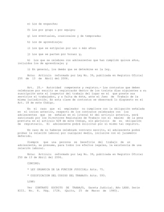 e) Los de enganche;
f) Los por grupo o por equipo;
g) Los eventuales, ocasionales y de temporada;
h) Los de aprendizaje;
i) Los que se estipulan por uno o más años;
j) Los que se pacten por horas; y,
k) Los que se celebren con adolescentes que han cumplido quince años,
incluidos los de aprendizaje; y
l) En general, los demás que se determine en la ley.
Nota: Artículo reformado por Ley No. 39, publicada en Registro Oficial
250 de 13 de Abril del 2006.
Art. 20.- Autoridad competente y registro.- Los contratos que deben
celebrarse por escrito se registrarán dentro de los treinta días siguientes a su
suscripción ante el inspector del trabajo del lugar en el que preste sus
servicios el trabajador, y a falta de éste, ante el Juez de Trabajo de la
misma jurisdicción. En esta clase de contratos se observará lo dispuesto en el
Art. 18 de este Código.
En el caso que el empleador no cumpliere con la obligación señalada
en el inciso anterior, respecto de los contratos celebrados con los
adolescentes que se señalan en el literal k) del artículo anterior, será
sancionado por los Directores Regionales de Trabajo con el máximo de la pena
prevista en el artículo 628 de este Código, sin perjuicio de su obligación
de registrarlo. El adolescente podrá solicitar por sí mismo tal registro.
En caso de no haberse celebrado contrato escrito, el adolescente podrá
probar la relación laboral por cualquier medio, inclusive con el juramento
deferido.
Siempre que una persona se beneficie del trabajo de un
adolescente, se presume, para todos los efectos legales, la existencia de una
relación laboral.
Nota: Artículo reformado por Ley No. 39, publicada en Registro Oficial
250 de 13 de Abril del 2006.
CONCORD:
* LEY ORGANICA DE LA FUNCION JUDICIAL: Arts. 75.
* CODIFICACION DEL CODIGO DEL TRABAJO: Arts. 593.
LINK:
Ver CONTRATO ESCRITO DE TRABAJO, Gaceta Judicial. Año LXXX. Serie
XIII. No. 8. Pág. 1728. (Quito, 25 de Marzo de 1980).
 