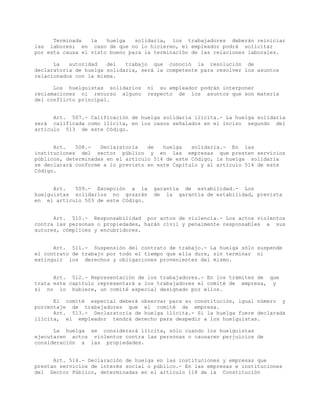 Terminada la huelga solidaria, los trabajadores deberán reiniciar
las labores; en caso de que no lo hicieren, el empleador podrá solicitar
por esta causa el visto bueno para la terminación de las relaciones laborales.
La autoridad del trabajo que conoció la resolución de
declaratoria de huelga solidaria, será la competente para resolver los asuntos
relacionados con la misma.
Los huelguistas solidarios ni su empleador podrán interponer
reclamaciones ni recurso alguno respecto de los asuntos que son materia
del conflicto principal.
Art. 507.- Calificación de huelga solidaria ilícita.- La huelga solidaria
será calificada como ilícita, en los casos señalados en el inciso segundo del
artículo 513 de este Código.
Art. 508.- Declaratoria de huelga solidaria.- En las
instituciones del sector público y en las empresas que presten servicios
públicos, determinadas en el artículo 514 de este Código, la huelga solidaria
se declarará conforme a lo previsto en este Capítulo y al artículo 514 de este
Código.
Art. 509.- Excepción a la garantía de estabilidad.- Los
huelguistas solidarios no gozarán de la garantía de estabilidad, prevista
en el artículo 503 de este Código.
Art. 510.- Responsabilidad por actos de violencia.- Los actos violentos
contra las personas o propiedades, harán civil y penalmente responsables a sus
autores, cómplices y encubridores.
Art. 511.- Suspensión del contrato de trabajo.- La huelga sólo suspende
el contrato de trabajo por todo el tiempo que ella dure, sin terminar ni
extinguir los derechos y obligaciones provenientes del mismo.
Art. 512.- Representación de los trabajadores.- En los trámites de que
trata este capítulo representará a los trabajadores el comité de empresa, y
si no lo hubiere, un comité especial designado por ellos.
El comité especial deberá observar para su constitución, igual número y
porcentaje de trabajadores que el comité de empresa.
Art. 513.- Declaratoria de huelga ilícita.- Si la huelga fuere declarada
ilícita, el empleador tendrá derecho para despedir a los huelguistas.
La huelga se considerará ilícita, sólo cuando los huelguistas
ejecutaren actos violentos contra las personas o causaren perjuicios de
consideración a las propiedades.
Art. 514.- Declaración de huelga en las instituciones y empresas que
prestan servicios de interés social o público.- En las empresas e instituciones
del Sector Público, determinadas en el artículo 118 de la Constitución
 