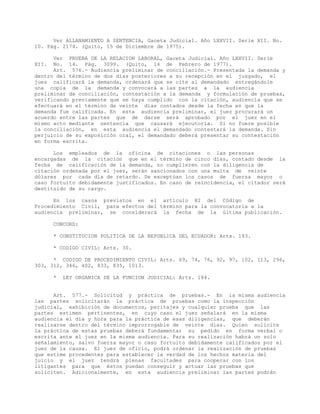 Ver ALLANAMIENTO A SENTENCIA, Gaceta Judicial. Año LXXVII. Serie XII. No.
10. Pág. 2174. (Quito, 15 de Diciembre de 1975).
Ver PRUEBA DE LA RELACION LABORAL, Gaceta Judicial. Año LXXVII. Serie
XII. No. 14. Pág. 3099. (Quito, 14 de Febrero de 1977).
Art. 576.- Audiencia preliminar de conciliación.- Presentada la demanda y
dentro del término de dos días posteriores a su recepción en el juzgado, el
juez calificará la demanda, ordenará que se cite al demandado entregándole
una copia de la demanda y convocará a las partes a la audiencia
preliminar de conciliación, contestación a la demanda y formulación de pruebas,
verificando previamente que se haya cumplido con la citación, audiencia que se
efectuará en el término de veinte días contados desde la fecha en que la
demanda fue calificada. En esta audiencia preliminar, el juez procurará un
acuerdo entre las partes que de darse será aprobado por el juez en el
mismo acto mediante sentencia que causará ejecutoria. Si no fuere posible
la conciliación, en esta audiencia el demandado contestará la demanda. Sin
perjuicio de su exposición oral, el demandado deberá presentar su contestación
en forma escrita.
Los empleados de la oficina de citaciones o las personas
encargadas de la citación que en el término de cinco días, contado desde la
fecha de calificación de la demanda, no cumplieren con la diligencia de
citación ordenada por el juez, serán sancionados con una multa de veinte
dólares por cada día de retardo. Se exceptúan los casos de fuerza mayor o
caso fortuito debidamente justificados. En caso de reincidencia, el citador será
destituido de su cargo.
En los casos previstos en el artículo 82 del Código de
Procedimiento Civil, para efectos del término para la convocatoria a la
audiencia preliminar, se considerará la fecha de la última publicación.
CONCORD:
* CONSTITUCION POLITICA DE LA REPUBLICA DEL ECUADOR: Arts. 193.
* CODIGO CIVIL: Arts. 30.
* CODIGO DE PROCEDIMIENTO CIVIL: Arts. 69, 74, 76, 92, 97, 102, 113, 296,
303, 312, 346, 402, 833, 835, 1013.
* LEY ORGANICA DE LA FUNCION JUDICIAL: Arts. 184.
Art. 577.- Solicitud y práctica de pruebas.- En la misma audiencia
las partes solicitarán la práctica de pruebas como la inspección
judicial, exhibición de documentos, peritajes y cualquier prueba que las
partes estimen pertinentes, en cuyo caso el juez señalará en la misma
audiencia el día y hora para la práctica de esas diligencias, que deberán
realizarse dentro del término improrrogable de veinte días. Quien solicite
la práctica de estas pruebas deberá fundamentar su pedido en forma verbal o
escrita ante el juez en la misma audiencia. Para su realización habrá un solo
señalamiento, salvo fuerza mayor o caso fortuito debidamente calificados por el
juez de la causa. El juez de oficio, podrá ordenar la realización de pruebas
que estime procedentes para establecer la verdad de los hechos materia del
juicio y el juez tendrá plenas facultades para cooperar con los
litigantes para que éstos puedan conseguir y actuar las pruebas que
soliciten. Adicionalmente, en esta audiencia preliminar las partes podrán
 