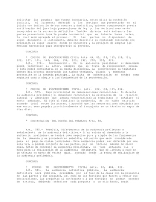 solicitar las pruebas que fueren necesarias, entre ellas la confesión
judicial, el juramento deferido y los testigos que presentarán en el
juicio con indicación de sus nombres y domicilios, quienes comparecerán previa
notificación del juez bajo prevenciones de ley y las declaraciones serán
receptadas en la audiencia definitiva. También durante esta audiencia las
partes presentarán toda la prueba documental que se intente hacer valer,
la cual será agregada al proceso. Si las partes no dispusieren de
algún documento o instrumento, deberán describir su contenido indicando con
precisión el lugar exacto donde se encuentra y la petición de adoptar las
medidas necesarias para incorporarlo al proceso.
CONCORD:
* CODIGO DE PROCEDIMIENTO CIVIL: Arts. 64, 65, 113, 115, 118, 121,
122, 127, 131, 148, 164, 191, 223, 242, 250, 303, 821.
Art. 578.- Reconvención.- En la audiencia preliminar el demandado
podrá reconvenir al actor, siempre que se trate de reconvención conexa
y éste podrá contestarla en la misma diligencia. La reconvención se tramitará
dentro del proceso observando los mismos términos, plazos y momentos
procesales de la demanda principal. La falta de contestación se tendrá como
negativa pura y simple a los fundamentos de la reconvención.
CONCORD:
* CODIGO DE PROCEDIMIENTO CIVIL: Arts. 102, 103, 105, 834.
Art. 579.- Pago provisional de remuneraciones reconocidas.- Si durante
la audiencia preliminar el demandado reconociere la existencia de la relación
laboral y admitiere que adeuda remuneraciones al trabajador y señalare el
monto adeudado. El juez al finalizar la audiencia, de no haber existido
acuerdo total entre las partes, dispondrá que las remuneraciones adeudadas por
ese monto, sean pagadas provisionalmente al trabajador en un término no mayor de
diez días.
CONCORD:
* CODIFICACION DEL CODIGO DEL TRABAJO: Arts. 88.
Art. 580.- Rebeldía, diferimiento de la audiencia preliminar y
señalamiento de la audiencia definitiva.- Si no asiste el demandado a la
audiencia preliminar se tendrá como negativa pura y simple de los fundamentos
de la demanda y se procederá en rebeldía, situación que será considerada
para el pago de costas judiciales. Esta audiencia podrá ser diferida por una
sola vez, a pedido conjunto de las partes, por un término máximo de cinco
días. Antes de concluir la audiencia preliminar, el juez señalará día y
hora para la realización de la audiencia definitiva que se llevará a cabo en
un término no mayor de veinte días, contado desde la fecha de realización de
la audiencia preliminar.
CONCORD:
* CODIGO DE PROCEDIMIENTO CIVIL: Arts. 82, 404, 832.
Art. 581.- La audiencia definitiva pública.- La audiencia
definitiva será pública, presidida por el juez de la causa con la presencia
de las partes y sus abogados, así como de los testigos que fueren a rendir sus
declaraciones. Las preguntas al confesante o a los testigos no podrán exceder
de treinta, debiendo referirse cada pregunta a un solo hecho, serán
 