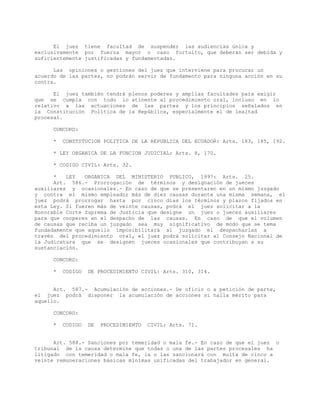 El juez tiene facultad de suspender las audiencias única y
exclusivamente por fuerza mayor o caso fortuito, que deberán ser debida y
suficientemente justificadas y fundamentadas.
Las opiniones o gestiones del juez que interviene para procurar un
acuerdo de las partes, no podrán servir de fundamento para ninguna acción en su
contra.
El juez también tendrá plenos poderes y amplias facultades para exigir
que se cumpla con todo lo atinente al procedimiento oral, incluso en lo
relativo a las actuaciones de las partes y los principios señalados en
la Constitución Política de la República, especialmente el de lealtad
procesal.
CONCORD:
* CONSTITUCION POLITICA DE LA REPUBLICA DEL ECUADOR: Arts. 183, 185, 192.
* LEY ORGANICA DE LA FUNCION JUDICIAL: Arts. 8, 170.
* CODIGO CIVIL: Arts. 32.
* LEY ORGANICA DEL MINISTERIO PUBLICO, 1997: Arts. 25.
Art. 586.- Prorrogación de términos y designación de jueces
auxiliares y ocasionales.- En caso de que se presentaren en un mismo juzgado
y contra el mismo empleador más de diez causas durante una misma semana, el
juez podrá prorrogar hasta por cinco días los términos y plazos fijados en
esta Ley. Si fueren más de veinte causas, podrá el juez solicitar a la
Honorable Corte Suprema de Justicia que designe un juez o jueces auxiliares
para que cooperen en el despacho de las causas. En caso de que el volumen
de causas que reciba un juzgado sea muy significativo de modo que se tema
fundadamente que aquello imposibilitará al juzgado el despacharlas a
través del procedimiento oral, el juez podrá solicitar al Consejo Nacional de
la Judicatura que se designen jueces ocasionales que contribuyan a su
sustanciación.
CONCORD:
* CODIGO DE PROCEDIMIENTO CIVIL: Arts. 310, 314.
Art. 587.- Acumulación de acciones.- De oficio o a petición de parte,
el juez podrá disponer la acumulación de acciones si halla mérito para
aquello.
CONCORD:
* CODIGO DE PROCEDIMIENTO CIVIL: Arts. 71.
Art. 588.- Sanciones por temeridad o mala fe.- En caso de que el juez o
tribunal de la causa determine que todas o una de las partes procesales ha
litigado con temeridad o mala fe, la o las sancionará con multa de cinco a
veinte remuneraciones básicas mínimas unificadas del trabajador en general.
 