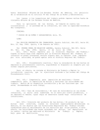 hasta doscientos dólares de los Estados Unidos de América, sin perjuicio
de lo establecido en el artículo 95 del Código de la Niñez y Adolescencia.
Los jueces y los inspectores del trabajo podrán imponer multas hasta de
cincuenta dólares de los Estados Unidos de América.
Para la aplicación de las multas, se tomarán en cuenta las
circunstancias y la gravedad de la infracción, así como la capacidad económica
del trasgresor.
CONCORD:
* CODIGO DE LA NIÑEZ Y ADOLESCENCIA: Arts. 95.
LINK:
Ver PRISION PREVENTIVA DEL TRABAJADOR, Gaceta Judicial. Año XCI. Serie XV.
Nro. 10. Pág. 2900. (Quito, 4 de Febrero de 1991).
Ver PRUEBA PENAL EN RELACION LABORAL, Gaceta Judicial. Año XCI. Serie
XV. Nro. 10. Pág. 2954. (Quito, 13 de Julio de 1990).
Art. 629.- Multa impuesta por la Dirección Regional del Trabajo.-
Cuando la multa haya sido impuesta por la Dirección Regional del Trabajo, el
infractor no podrá interponer recurso alguno; mas, si hubiere sido impuesta
por otra autoridad, se podrá apelar ante el Director Regional del Trabajo.
Art. 630.- Procedimiento coactivo.- Para la recaudación de las multas se
empleará el procedimiento coactivo, siguiéndose lo dispuesto al respecto por las
normas legales pertinentes.
Para el efecto, se concede al Ministerio de Trabajo y Empleo la
jurisdicción coactiva, que la ejercitará conforme a las normas del Código de
Procedimiento Civil.
Art. 631.- Competencia para imposición de sanciones.- Tienen
competencia para la imposición de multas y sanciones las autoridades del
trabajo, dentro de su respectiva jurisdicción y de las funciones que les
están encomendadas en este Código.
Art. 632.- Caso de reincidencia.- En caso de reincidencia en una misma
infracción, la multa será aumentada en un tanto por ciento prudencial, o
se impondrá el máximo. Igual regla se observará cuando haya concurrencia de
infracciones.
Art. 633.- Inversión del producto de las multas.- El producto de las
multas será invertido, cuando no estuviere especialmente determinado su
destino, en los objetos que las Direcciones Regionales del Trabajo estimen
conducentes para el mejoramiento de los servicios que ellas presten. A este
efecto, las autoridades que hayan recaudado las multas, las depositarán en
la cuenta - multas que mantiene el Ministerio de Trabajo y Empleo,
bajo pena de destitución.
TITULO VIII
 
