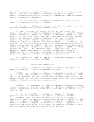 las empresas usuarias, en cuyo provecho se realizó la obra o se prestó el
servicio, como parte del proceso de actividad productiva de éstas. El
ejercicio de este derecho de los trabajadores intermediados, será reglamentado
por el Presidente de la República.
Si las utilidades de la intermediación fueren superiores a las de la
usuaria, el trabajador solo percibirá éstas.
En el caso de tercerización de servicios complementarios, el pago de
utilidades corresponderá a la empresa tercerizadora.
En las entidades de derecho privado en las cuales las
instituciones del Estado tienen participación mayoritaria de recursos públicos,
ningún trabajador podrá percibir por concepto de utilidades anuales una suma
superior al uno punto cinco veces del PIB por habitante del año inmediato
anterior. Los excedentes de las utilidades de estas empresas serán
irepartibles, no podrán destinarse para el pago de indemnizaciones ni
incrementos de sueldos y se destinarán exclusivamente a la ejecución de
programas de infraestructura educativa y de salud que demande la población
ecuatoriana, en todas las regiones del país, recursos que se canalizarán a
través de la Dirección Nacional de Servicios Educativos (DINSE) y el Fondo
de Inversión Social de Emergencia (FISE). Para este fin, dichos
excedentes serán depositados en la cuenta que mantiene el Fondo de
Solidaridad en el Banco Central del Ecuador, a más tardar dentro de los
treinta días siguientes a la fecha de liquidación de utilidades.
Nota: Disposición dada por Ley No. 48, publicada en Registro Oficial
Suplemento 298 de 23 de Junio del 2006.
DISPOSICIONES TRANSITORIAS
De la Ley 133, Codificación del Código del Trabajo, promulgada en el
Registro Oficial No. 162 del 29 de septiembre de 1997:
PRIMERA.- Las organizaciones laborales constituidas antes de la vigencia
de la Ley No. 133 promulgada en el Suplemento del Registro Oficial No. 817
del 21 de noviembre de 1991, con un número de trabajadores inferior al
mínimo exigido para el efecto en dicha reforma, conservarán su personería
jurídica y todos los derechos que le correspondan.
SEGUNDA.- Se respetarán los días de descanso obligatorio pactados
en los contratos colectivos de trabajo vigentes a la fecha de publicación de la
Ley No. 55 promulgada en el Suplemento del Registro Oficial No. 462 del 15 de
junio de 1994.
De la Ley 2000-13, Reformatoria al Código del Trabajo,
promulgada en el Registro Oficial No. 146 del 13 de agosto del 2003.
TERCERA.- Desde la fecha de aprobación de la Ley 2003-13,
Reformatoria del Código del Trabajo, publicada en el Registro Oficial No. 146
del 13 de agosto del 2003, el Consejo Nacional de la Judicatura y el
Ministerio de Trabajo y Empleo, estarán obligados a realizar programas de
difusión de los contenidos de la Ley 2003-13 y de programas de capacitación a
los funcionarios judiciales encargados de aplicar la misma.
 