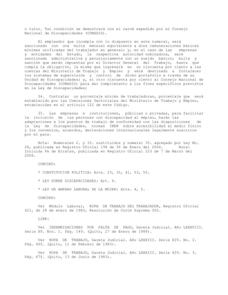 o tutor. Tal condición se demostrará con el carné expedido por el Consejo
Nacional de Discapacidades (CONADIS).
El empleador que incumpla con lo dispuesto en este numeral, será
sancionado con una multa mensual equivalente a diez remuneraciones básicas
mínimas unificadas del trabajador en general; y, en el caso de las empresas
y entidades del Estado, la respectiva autoridad nominadora, será
sancionada administrativa y pecuniariamente con un sueldo básico; multa y
sanción que serán impuestas por el Director General del Trabajo, hasta que
cumpla la obligación, la misma que ingresará en un cincuenta por ciento a las
cuentas del Ministerio de Trabajo y Empleo y será destinado a fortalecer
los sistemas de supervisión y control de dicho portafolio a través de su
Unidad de Discapacidades; y, el otro cincuenta por ciento al Consejo Nacional de
Discapacidades (CONADIS) para dar cumplimiento a los fines específicos previstos
en la Ley de Discapacidades;
34. Contratar un porcentaje mínimo de trabajadoras, porcentaje que será
establecido por las Comisiones Sectoriales del Ministerio de Trabajo y Empleo,
establecidas en el artículo 122 de este Código.
35. Las empresas e instituciones, públicas o privadas, para facilitar
la inclusión de las personas con discapacidad al empleo, harán las
adaptaciones a los puestos de trabajo de conformidad con las disposiciones de
la Ley de Discapacidades, normas INEN sobre accesibilidad al medio físico
y los convenios, acuerdos, declaraciones internacionales legalmente suscritos
por el país.
Nota: Numerales 2. y 33. sustituidos y numeral 35. agregado por Ley No.
28, publicada en Registro Oficial 198 de 30 de Enero del 2006. Nota:
Incluida Fe de Erratas, publicada en Registro Oficial 223 de 7 de Marzo del
2006.
CONCORD:
* CONSTITUCION POLITICA: Arts. 23, 35, 41, 53, 55.
* LEY SOBRE DISCAPACIDADES: Art. 6.
* LEY DE AMPARO LABORAL DE LA MUJER: Arts. 4, 5.
CONCORD:
Ver Módulo Laboral, ROPA DE TRABAJO DEL TRABAJADOR, Registro Oficial
421, de 28 de enero de 1983, Resolución de Corte Suprema 000.
LINK:
Ver INDEMNIZACIONES POR FALTA DE PAGO, Gaceta Judicial. Año LXXXVIII.
Serie XV. Nro. 1. Pág. 149. (Quito, 27 de Enero de 1988).
Ver ROPA DE TRABAJO, Gaceta Judicial. Año LXXXIII. Serie XIV. No. 2.
Pág. 465. (Quito, 11 de Febrero de 1983).
Ver ROPA DE TRABAJO, Gaceta Judicial. Año LXXXIII. Serie XIV. No. 3.
Pág. 670. (Quito, 13 de Junio de 1983).
 