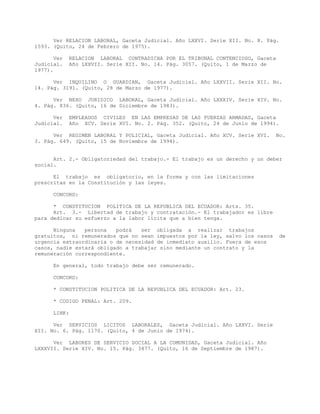 Ver RELACION LABORAL, Gaceta Judicial. Año LXXVI. Serie XII. No. 8. Pág.
1593. (Quito, 24 de Febrero de 1975).
Ver RELACION LABORAL CONTRADICHA POR EL TRIBUNAL CONTENCIOSO, Gaceta
Judicial. Año LXXVII. Serie XII. No. 14. Pág. 3057. (Quito, 1 de Marzo de
1977).
Ver INQUILINO O GUARDIAN, Gaceta Judicial. Año LXXVII. Serie XII. No.
14. Pág. 3191. (Quito, 28 de Marzo de 1977).
Ver NEXO JURIDICO LABORAL, Gaceta Judicial. Año LXXXIV. Serie XIV. No.
4. Pág. 836. (Quito, 16 de Diciembre de 1983).
Ver EMPLEADOS CIVILES EN LAS EMPRESAS DE LAS FUERZAS ARMADAS, Gaceta
Judicial. Año XCV. Serie XVI. No. 2. Pág. 352. (Quito, 24 de Junio de 1994).
Ver REGIMEN LABORAL Y POLICIAL, Gaceta Judicial. Año XCV. Serie XVI. No.
3. Pág. 649. (Quito, 15 de Noviembre de 1994).
Art. 2.- Obligatoriedad del trabajo.- El trabajo es un derecho y un deber
social.
El trabajo es obligatorio, en la forma y con las limitaciones
prescritas en la Constitución y las leyes.
CONCORD:
* CONSTITUCION POLITICA DE LA REPUBLICA DEL ECUADOR: Arts. 35.
Art. 3.- Libertad de trabajo y contratación.- El trabajador es libre
para dedicar su esfuerzo a la labor lícita que a bien tenga.
Ninguna persona podrá ser obligada a realizar trabajos
gratuitos, ni remunerados que no sean impuestos por la ley, salvo los casos de
urgencia extraordinaria o de necesidad de inmediato auxilio. Fuera de esos
casos, nadie estará obligado a trabajar sino mediante un contrato y la
remuneración correspondiente.
En general, todo trabajo debe ser remunerado.
CONCORD:
* CONSTITUCION POLITICA DE LA REPUBLICA DEL ECUADOR: Art. 23.
* CODIGO PENAL: Art. 209.
LINK:
Ver SERVICIOS LICITOS LABORALES, Gaceta Judicial. Año LXXVI. Serie
XII. No. 6. Pág. 1170. (Quito, 4 de Junio de 1974).
Ver LABORES DE SERVICIO SOCIAL A LA COMUNIDAD, Gaceta Judicial. Año
LXXXVII. Serie XIV. No. 15. Pág. 3477. (Quito, 16 de Septiembre de 1987).
 