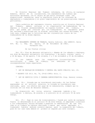 El Director Regional del Trabajo reformará, de oficio, en cualquier
momento, dentro de su jurisdicción, los reglamentos del trabajo que
estuvieren aprobados, con el objeto de que éstos contengan todas las
disposiciones necesarias para la regulación justa de los intereses de
empleadores y trabajadores y el pleno cumplimiento de las prescripciones legales
pertinentes.
Copia auténtica del reglamento interno, suscrita por el Director Regional
del Trabajo, deberá enviarse a la organización de trabajadores de la
empresa y fijarse permanentemente en lugares visibles del trabajo,
para que pueda ser conocido por los trabajadores. El reglamento podrá
ser revisado y modificado por la aludida autoridad, por causas motivadas, en
todo caso, siempre que lo soliciten más del cincuenta por ciento de los
trabajadores de la misma empresa.
LINK:
Ver REGLAMENTO INTERNO DE TRABAJO, Gaceta Judicial. Año LXXXIII. Serie
XIV. No. 1. Pág. 46. (Quito, 18 de Noviembre de 1982).
Parágrafo 2do.
De las fiestas cívicas
Art. 65.- Días de descanso obligatorio.- Además de los sábados y domingos,
son días de descanso obligatorio los siguientes: 1 de enero, viernes santo, 1
y 24 de mayo, 10 de agosto, 9 de octubre, 2 y 3 de noviembre y 25 de diciembre.
Lo son también para las respectivas circunscripciones
territoriales y ramas de trabajo, los señalados en las
correspondientes leyes especiales.
CONCORD:
* LEY DE REGULACION ECONOMICA Y CONTROL DEL GASTO PUBLICO: Art. 23.
* DECRETO 318 (R.O. No. 76, 29-XI-1984): Arts. 1.
* LEY DE SERVICIO CIVIL Y CARRERA ADMINISTRATIVA: Disp. General novena.
Art. 66.- Jornada que se considerará realizada.- En las fechas
expresadas en el artículo anterior, la jornada se considerará como
realizada, para los efectos del pago de la remuneración, siempre que no
coincida con los días de descanso semanal.
La disposición del inciso anterior comprende también a los
trabajadores a destajo, de acuerdo a lo previsto en el artículo 93 de este
Código.
Art. 67.- Pago en caso de licenciamiento.- Cuando por razón de cualquier
fiesta no determinada en el artículo 65 de este Código, el empleador licenciare
a los trabajadores, estará obligado a pagarles la remuneración de ese día,
como si el trabajo se hubiere realizado, a menos que entre empleador y
trabajador hubiere mediado convenio expreso para la suspensión del trabajo,
pues en tal caso nada deberá el primero al segundo por este concepto.
 