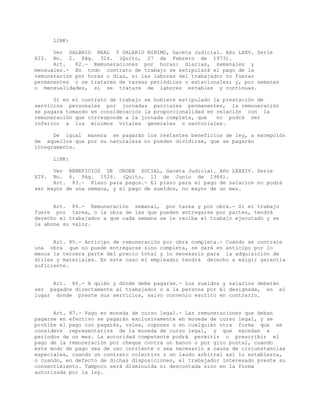LINK:
Ver SALARIO REAL Y SALARIO MINIMO, Gaceta Judicial. Año LXXV. Serie
XII. No. 2. Pág. 324. (Quito, 27 de Febrero de 1973).
Art. 82.- Remuneraciones por horas: diarias, semanales y
mensuales.- En todo contrato de trabajo se estipulará el pago de la
remuneración por horas o días, si las labores del trabajador no fueran
permanentes o se trataren de tareas periódicas o estacionales; y, por semanas
o mensualidades, si se tratare de labores estables y continuas.
Si en el contrato de trabajo se hubiere estipulado la prestación de
servicios personales por jornadas parciales permanentes, la remuneración
se pagará tomando en consideración la proporcionalidad en relación con la
remuneración que corresponde a la jornada completa, que no podrá ser
inferior a los mínimos vitales generales o sectoriales.
De igual manera se pagarán los restantes beneficios de ley, a excepción
de aquellos que por su naturaleza no pueden dividirse, que se pagarán
íntegramente.
LINK:
Ver BENEFICIOS DE ORDEN SOCIAL, Gaceta Judicial. Año LXXXIV. Serie
XIV. No. 6. Pág. 1526. (Quito, 11 de Junio de 1984).
Art. 83.- Plazo para pagos.- El plazo para el pago de salarios no podrá
ser mayor de una semana, y el pago de sueldos, no mayor de un mes.
Art. 84.- Remuneración semanal, por tarea y por obra.- Si el trabajo
fuere por tarea, o la obra de las que pueden entregarse por partes, tendrá
derecho el trabajador a que cada semana se le reciba el trabajo ejecutado y se
le abone su valor.
Art. 85.- Anticipo de remuneración por obra completa.- Cuando se contrate
una obra que no puede entregarse sino completa, se dará en anticipo por lo
menos la tercera parte del precio total y lo necesario para la adquisición de
útiles y materiales. En este caso el empleador tendrá derecho a exigir garantía
suficiente.
Art. 86.- A quién y dónde debe pagarse.- Los sueldos y salarios deberán
ser pagados directamente al trabajador o a la persona por él designada, en el
lugar donde preste sus servicios, salvo convenio escrito en contrario.
Art. 87.- Pago en moneda de curso legal.- Las remuneraciones que deban
pagarse en efectivo se pagarán exclusivamente en moneda de curso legal, y se
prohíbe el pago con pagarés, vales, cupones o en cualquier otra forma que se
considere representativa de la moneda de curso legal, y que excedan a
períodos de un mes. La autoridad competente podrá permitir o prescribir el
pago de la remuneración por cheque contra un banco o por giro postal, cuando
este modo de pago sea de uso corriente o sea necesario a causa de circunstancias
especiales, cuando un contrato colectivo o un laudo arbitral así lo establezca,
o cuando, en defecto de dichas disposiciones, el trabajador interesado preste su
consentimiento. Tampoco será disminuida ni descontada sino en la forma
autorizada por la ley.
 