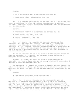 CONCORD:
* LEY DE REGIMEN MONETARIO Y BANCO DEL ESTADO: Arts. 4.
* CODIGO DE LA NIÑEZ Y ADOLESCENCIA: Art. 140.
Art. 88.- Crédito privilegiado de primera clase.- Lo que el empleador
adeude al trabajador por salarios, sueldos, indemnizaciones y pensiones
jubilares, constituye crédito privilegiado de primera clase, con preferencia
aun a los hipotecarios.
CONCORD:
* CONSTITUCION POLITICA DE LA REPUBLICA DEL ECUADOR: Art. 35.
* CODIGO CIVIL: Arts. 2373, 2374, 2375.
* CODIGO TRIBUTARIO: Arts. 57.
Art. 89.- Acción por colusión en reclamos laborales.- Los
acreedores del empleador por créditos hipotecarios o prendarios
inscritos, o de obligaciones constituidas con anterioridad a la fecha de
iniciación de las acciones laborales, podrán obtener que no se entregue al
trabajador los dineros depositados por el remate cuando hayan iniciado o
fueren a iniciar la acción por colusión, de estimar ficticios o simulados los
reclamos del trabajador.
Si no se propusiere la acción por colusión dentro del plazo de treinta
días de decretada la retención, el juez podrá ordenar la entrega al
trabajador de los dineros retenidos.
Mientras se tramite el juicio por colusión no se entregarán al
trabajador los dineros depositados por el remate, salvo que el actor dejare de
impulsar la acción por treinta días o más.
De rechazarse la demanda por colusión se impondrá al actor la multa del
veinte por ciento de los dineros que hubieren sido retenidos al trabajador, en
beneficio de éste, sin perjuicio de las demás sanciones establecidas por la
ley.
CONCORD:
* LEY PARA EL JUZGAMIENTO DE LA COLUSION: Art. 1.
Art. 90.- Retención limitada de la remuneración por el
empleador.- El empleador podrá retener el salario o sueldo por cuenta de
anticipos o por compra de artículos producidos por la empresa pero tan sólo
hasta el diez por ciento del importe de la remuneración mensual; y, en
ningún caso, por deudas contraídas por asociados, familiares o dependientes
del trabajador, a menos que se hubiere constituido responsable en forma
legal, salvo lo dispuesto en el numero 6 del artículo 42 de este Código.
 