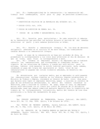 Art. 91.- Inembargabilidad de la remuneración.- La remuneración del
trabajo será inembargable, salvo para el pago de pensiones alimenticias.
CONCORD:
* CONSTITUCION POLITICA DE LA REPUBLICA DEL ECUADOR: Art. 35.
* CODIGO CIVIL: Art. 1634.
* CODIGO DE EJECUCION DE PENAS: Art. 56.
* CODIGO DE LA NIÑEZ Y ADOLESCENCIA: Arts. 140.
Art. 92.- Garantía para parturientas.- No cabe retención ni embargo
de la remuneración que perciban las mujeres durante el período de dos semanas
anteriores al parto y seis semanas posteriores al mismo.
Art. 93.- Derecho a remuneración íntegra.- En los días de descanso
obligatorio señalados en el artículo 65 de este Código, los trabajadores
tendrán derecho a su remuneración íntegra.
Cuando el pago de la remuneración se haga por unidades de obra, se
promediará la correspondiente a los cinco días anteriores al día de descanso de
que se trate, para fijar la correspondiente a éste.
Art. 94.- Condena al empleador moroso.- El empleador que no hubiere
cubierto las remuneraciones que correspondan al trabajador durante la
vigencia de las relaciones de trabajo, y cuando por este motivo, para su
entrega, hubiere sido menester la acción judicial pertinente será, además,
condenado al pago del triple del equivalente al monto total de las
remuneraciones no pagadas del último trimestre adeudado, en beneficio del
trabajador.
De determinarse por cualquier medio, que un empleador no está pagando
las remuneraciones mínimas vigentes en los términos legales establecidos, el
Ministro de Trabajo y Empleo, concederá un término de hasta cinco días para
que durante este lapso el empleador desvirtúe, pague o suscriba un convenio de
pago de las diferencias determinadas. Si dentro del término concedido no
desvirtúa, paga o suscribe el convenio de pago, según el caso, el empleador
moroso será sancionado con el ciento por ciento de recargo de la obligación
determinada, pago que deberá cumplirse mediante depósito ante la inspectoría del
trabajo de la correspondiente jurisdicción, dentro del término de tres días
posteriores a la fecha del mandamiento de pago.
LINK:
Ver SUELDOS ADEUDADOS AL TRABAJADOR, Gaceta Judicial. Año LXXVII.
Serie XII. No. 13. Pág. 3004. (Quito, 4 de Octubre de 1976).
Ver TRIPLE DE RECARGO LABORAL, Gaceta Judicial. Año LXXXIV. Serie
XIV. No. 5. Pág. 1133. (Quito, 10 de Abril de 1984).
Ver EL DEPOSITO DE LA CUANTIA ENERVA LA SANCION DEL TRIPLE E
INTERESES, Gaceta Judicial. Año XCV. Serie XVI. No. 2. Pág. 333. (Quito, 1
de Junio de 1994).
 