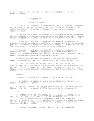 o en tiendas, a no ser que se trate de trabajadores de tales
establecimientos.
Parágrafo 2do.
De las utilidades
Art. 97.- Participación de trabajadores en utilidades de la empresa.-
El empleador o empresa reconocerá en beneficio de sus trabajadores el
quince por ciento (15%) de las utilidades líquidas. Este porcentaje se
distribuirá así:
El diez por ciento (10%) se dividirá para los trabajadores de la empresa,
sin consideración a las remuneraciones recibidas por cada uno de ellos durante
el año correspondiente al reparto y será entregado directamente al trabajador.
El cinco por ciento (5%) restante será entregado directamente a los
trabajadores de la empresa, en proporción a sus cargas familiares, entendiéndose
por éstas al cónyuge o conviviente en unión de hecho, los hijos menores de
dieciocho años y los hijos minusválidos de cualquier edad.
El reparto se hará por intermedio de la asociación mayoritaria de
trabajadores de la empresa y en proporción al número de estas cargas
familiares, debidamente acreditadas por el trabajador ante el empleador. De no
existir ninguna asociación, la entrega será directa.
Quienes no hubieren trabajado durante el año completo, recibirán por
tales participaciones la parte proporcional al tiempo de servicios.
En las entidades de derecho privado en las cuales las
instituciones del Estado tienen participación mayoritaria de recursos públicos,
se estará a lo dispuesto en la Ley Orgánica de Servicio Civil y Carrera
Administrativa y de Unificación y Homologación de las Remuneraciones del Sector
Público.
CONCORD:
* CONSTITUCION POLITICA DE LA REPUBLICA DEL ECUADOR: Arts. 35.
* LEY ORGANICA DE SERVICIO CIVIL Y CARRERA ADMINISTRATIVA: Art. 107.
Disposición Transitoria Quinta.
Ver Módulo Laboral, RECLAMO POR PAGO DE UTILIDADES LABORALES, Registro
Oficial 245, de 2 de agosto de 1989, Resolución de Corte Suprema 000.
LINK:
Ver PARTICIPACION DE UTILIDADES, Gaceta Judicial. Año LXXVII. Serie
XII. No. 10. Pág. 2137. (Quito, 22 de Octubre de 1975).
Art. 98.- No tendrán derecho a utilidades.- Los trabajadores que
percibieren sobresueldos o gratificaciones cuyo monto fuere igual o excediere
al porcentaje que se fija, no tendrán derecho a participar en el reparto
individual de las utilidades.
Si fueren menores, tendrán derecho a la diferencia.
 