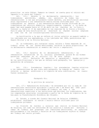 prescritas en este Código. Tampoco se tomará en cuenta para el cálculo del
impuesto a la renta del trabajo.
Art. 113.- Derecho a la decimacuarta remuneración.- Los
trabajadores percibirán, además, sin perjuicio de todas las
remuneraciones a las que actualmente tienen derecho, una bonificación adicional
anual equivalente a una remuneración básica mínima unificada para los
trabajadores en general y una remuneración básica mínima unificada de los
trabajadores del servicio doméstico, respectivamente, vigentes a la fecha de
pago, que será pagada hasta el 15 de abril en las regiones de la Costa e
Insular; y, hasta el 15 de septiembre en las regiones de la Sierra y Oriente.
Para el pago de esta bonificación se observará el régimen escolar adoptado
en cada una de las circunscripciones territoriales.
La bonificación a la que se refiere el inciso anterior se pagará también a
los jubilados por sus empleadores, a los jubilados del IESS, pensionistas del
Seguro Militar y de la Policía Nacional.
Si un trabajador, por cualquier causa, saliere o fuese separado de su
trabajo antes de las fechas mencionadas, recibirá la parte proporcional de
la decimacuarta remuneración al momento del retiro o separación.
Art. 114.- Garantía de la decimacuarta remuneración.- La
remuneración establecida en el artículo precedente gozará de las mismas
garantías señaladas en el artículo 112 de este Código.
Art. 115.- Exclusión de operarios y aprendices.- Quedan excluidos
de las gratificaciones a las que se refiere este parágrafo, los operarios y
aprendices de artesanos.
Art. 116.- Precedentes legales.- Los precedentes legales relativos
a las remuneraciones de que trata este parágrafo, se tomarán en cuenta con
relación a épocas anteriores a la vigencia de esta codificación, en cuanto
fueren necesarios.
Parágrafo 4to.
De la política de salarios
Art. 117.- Remuneración Unificada.- Se entenderá por tal la suma de las
remuneraciones sectoriales aplicables a partir del 1 de Enero del 2000 para
los distintos sectores o actividades de trabajo, así como a las
remuneraciones superiores a las sectoriales que perciban los trabajadores, más
los componentes salariales incorporados a partir de la fecha de vigencia de la
Ley para la Transformación Económica del Ecuador.
El Estado, a través del Consejo Nacional de Salarios (CONADES),
establecerá anualmente el sueldo o salario básico unificado para los
trabajadores privados.
La fijación de sueldos y salarios que realice el Consejo Nacional
de Salarios, así como las revisiones de los salarios o sueldo por sectores o
ramas de trabajo que propongan las Comisiones Sectoriales, se referirán
exclusivamente a los sueldos o salarios de los trabajadores sujetos al Código
del Trabajo del sector privado.
 
