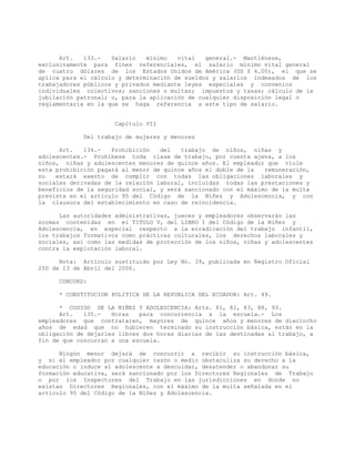 Art. 133.- Salario mínimo vital general.- Mantiénese,
exclusivamente para fines referenciales, el salario mínimo vital general
de cuatro dólares de los Estados Unidos de América (US $ 4.00), el que se
aplica para el cálculo y determinación de sueldos y salarios indexados de los
trabajadores públicos y privados mediante leyes especiales y convenios
individuales colectivos; sanciones o multas; impuestos y tasas; cálculo de la
jubilación patronal; o, para la aplicación de cualquier disposición legal o
reglamentaria en la que se haga referencia a este tipo de salario.
Capítulo VII
Del trabajo de mujeres y menores
Art. 134.- Prohibición del trabajo de niños, niñas y
adolescentes.- Prohíbese toda clase de trabajo, por cuenta ajena, a los
niños, niñas y adolescentes menores de quince años. El empleador que viole
esta prohibición pagará al menor de quince años el doble de la remuneración,
no estará exento de cumplir con todas las obligaciones laborales y
sociales derivadas de la relación laboral, incluidas todas las prestaciones y
beneficios de la seguridad social, y será sancionado con el máximo de la multa
prevista en el artículo 95 del Código de la Niñez y Adolescencia, y con
la clausura del establecimiento en caso de reincidencia.
Las autoridades administrativas, jueces y empleadores observarán las
normas contenidas en el TITULO V, del LIBRO I del Código de la Niñez y
Adolescencia, en especial respecto a la erradicación del trabajo infantil,
los trabajos formativos como prácticas culturales, los derechos laborales y
sociales, así como las medidas de protección de los niños, niñas y adolescentes
contra la explotación laboral.
Nota: Artículo sustituido por Ley No. 39, publicada en Registro Oficial
250 de 13 de Abril del 2006.
CONCORD:
* CONSTITUCION POLITICA DE LA REPUBLICA DEL ECUADOR: Art. 49.
* CODIGO DE LA NIÑEZ Y ADOLESCENCIA: Arts. 81, 82, 83, 88, 93.
Art. 135.- Horas para concurrencia a la escuela.- Los
empleadores que contrataren, mayores de quince años y menores de dieciocho
años de edad que no hubieren terminado su instrucción básica, están en la
obligación de dejarles libres dos horas diarias de las destinadas al trabajo, a
fin de que concurran a una escuela.
Ningún menor dejará de concurrir a recibir su instrucción básica,
y si el empleador por cualquier razón o medio obstaculiza su derecho a la
educación o induce al adolescente a descuidar, desatender o abandonar su
formación educativa, será sancionado por los Directores Regionales de Trabajo
o por los Inspectores del Trabajo en las jurisdicciones en donde no
existan Directores Regionales, con el máximo de la multa señalada en el
artículo 95 del Código de la Niñez y Adolescencia.
 