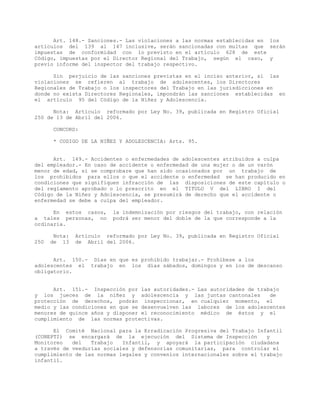 Art. 148.- Sanciones.- Las violaciones a las normas establecidas en los
artículos del 139 al 147 inclusive, serán sancionadas con multas que serán
impuestas de conformidad con lo previsto en el artículo 628 de este
Código, impuestas por el Director Regional del Trabajo, según el caso, y
previo informe del inspector del trabajo respectivo.
Sin perjuicio de las sanciones previstas en el inciso anterior, si las
violaciones se refieren al trabajo de adolescentes, los Directores
Regionales de Trabajo o los inspectores del Trabajo en las jurisdicciones en
donde no exista Directores Regionales, impondrán las sanciones establecidas en
el artículo 95 del Código de la Niñez y Adolescencia.
Nota: Artículo reformado por Ley No. 39, publicada en Registro Oficial
250 de 13 de Abril del 2006.
CONCORD:
* CODIGO DE LA NIÑEZ Y ADOLESCENCIA: Arts. 95.
Art. 149.- Accidentes o enfermedades de adolescentes atribuidos a culpa
del empleador.- En caso de accidente o enfermedad de una mujer o de un varón
menor de edad, si se comprobare que han sido ocasionados por un trabajo de
los prohibidos para ellos o que el accidente o enfermedad se han producido en
condiciones que signifiquen infracción de las disposiciones de este capítulo o
del reglamento aprobado o lo prescrito en el TITULO V del LIBRO I del
Código de la Niñez y Adolescencia, se presumirá de derecho que el accidente o
enfermedad se debe a culpa del empleador.
En estos casos, la indemnización por riesgos del trabajo, con relación
a tales personas, no podrá ser menor del doble de la que corresponde a la
ordinaria.
Nota: Artículo reformado por Ley No. 39, publicada en Registro Oficial
250 de 13 de Abril del 2006.
Art. 150.- Días en que es prohibido trabajar.- Prohíbese a los
adolescentes el trabajo en los días sábados, domingos y en los de descanso
obligatorio.
Art. 151.- Inspección por las autoridades.- Las autoridades de trabajo
y los jueces de la niñez y adolescencia y las juntas cantonales de
protección de derechos, podrán inspeccionar, en cualquier momento, el
medio y las condiciones en que se desenvuelven las labores de los adolescentes
menores de quince años y disponer el reconocimiento médico de éstos y el
cumplimiento de las normas protectivas.
El Comité Nacional para la Erradicación Progresiva del Trabajo Infantil
(CONEPTI) se encargará de la ejecución del Sistema de Inspección y
Monitoreo del Trabajo Infantil, y apoyará la participación ciudadana
a través de veedurías sociales y defensorías comunitarias, para controlar el
cumplimiento de las normas legales y convenios internacionales sobre el trabajo
infantil.
 