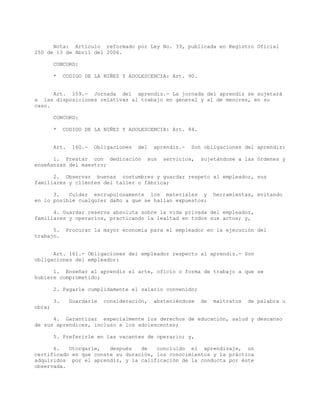 Nota: Artículo reformado por Ley No. 39, publicada en Registro Oficial
250 de 13 de Abril del 2006.
CONCORD:
* CODIGO DE LA NIÑEZ Y ADOLESCENCIA: Art. 90.
Art. 159.- Jornada del aprendiz.- La jornada del aprendiz se sujetará
a las disposiciones relativas al trabajo en general y al de menores, en su
caso.
CONCORD:
* CODIGO DE LA NIÑEZ Y ADOLESCENCIA: Art. 84.
Art. 160.- Obligaciones del aprendiz.- Son obligaciones del aprendiz:
1. Prestar con dedicación sus servicios, sujetándose a las órdenes y
enseñanzas del maestro;
2. Observar buenas costumbres y guardar respeto al empleador, sus
familiares y clientes del taller o fábrica;
3. Cuidar escrupulosamente los materiales y herramientas, evitando
en lo posible cualquier daño a que se hallan expuestos;
4. Guardar reserva absoluta sobre la vida privada del empleador,
familiares y operarios, practicando la lealtad en todos sus actos; y,
5. Procurar la mayor economía para el empleador en la ejecución del
trabajo.
Art. 161.- Obligaciones del empleador respecto al aprendiz.- Son
obligaciones del empleador:
1. Enseñar al aprendiz el arte, oficio o forma de trabajo a que se
hubiere comprometido;
2. Pagarle cumplidamente el salario convenido;
3. Guardarle consideración, absteniéndose de maltratos de palabra u
obra;
4. Garantizar especialmente los derechos de educación, salud y descanso
de sus aprendices, incluso a los adolescentes;
5. Preferirle en las vacantes de operario; y,
6. Otorgarle, después de concluido el aprendizaje, un
certificado en que conste su duración, los conocimientos y la práctica
adquiridos por el aprendiz, y la calificación de la conducta por éste
observada.
 