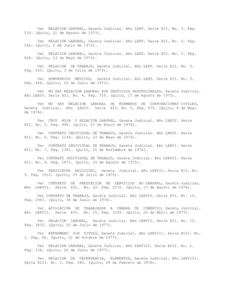 Ver RELACION LABORAL, Gaceta Judicial. Año LXXV. Serie XII. No. 3. Pág.
535. (Quito, 21 de Agosto de 1973).
Ver RELACION LABORAL, Gaceta Judicial. Año LXXV. Serie XII. No. 3. Pág.
546. (Quito, 5 de Junio de 1973).
Ver RELACION LABORAL, Gaceta Judicial. Año LXXV. Serie XII. No. 3. Pág.
628. (Quito, 23 de Mayo de 1973).
Ver RELACION DE TRABAJO, Gaceta Judicial. Año LXXV. Serie XII. No. 3.
Pág. 633. (Quito, 3 de Julio de 1973).
Ver HONORARIOS MEDICOS, Gaceta Judicial. Año LXXV. Serie XII. No. 3.
Pág. 644. (Quito, 26 de Junio de 1973).
Ver NO HAY RELACION LABORAL POR SERVICIOS PROFESIONALES, Gaceta Judicial.
Año LXXIV. Serie XII. No. 4. Pág. 725. (Quito, 17 de Agosto de 1973).
Ver NO HAY RELACION LABORAL DE MIEMBROS DE CORPORACIONES CIVILES,
Gaceta Judicial. Año LXXIV. Serie XII. No. 5. Pág. 975. (Quito, 8 de Mayo
de 1974).
Ver CRUZ ROJA Y RELACION LABORAL, Gaceta Judicial. Año LXXIV. Serie
XII. No. 5. Pág. 990. (Quito, 22 de Enero de 1974).
Ver CONTRATO INDIVIDUAL DE TRABAJO, Gaceta Judicial. Año LXXVI. Serie
XII. No. 6. Pág. 1149. (Quito, 23 de Mayo de 1974).
Ver CONTRATO INDIVIDUAL DE TRABAJO, Gaceta Judicial. Año LXXVI. Serie
XII. No. 7. Pág. 1361. (Quito, 25 de Noviembre de 1974).
Ver CONTRATO INDIVIDUAL DE TRABAJO, Gaceta Judicial. Año LXXVII. Serie
XII. No. 9. Pág. 1875. (Quito, 29 de Agosto de 1975).
Ver PREDICADOR RELIGIOSO, Gaceta Judicial. Año LXXVII. Serie XII. No.
9. Pág. 1912. (Quito, 29 de Julio de 1975).
Ver CONTRATO DE PRESTACION DE SERVICIOS NO LABORAL, Gaceta Judicial.
Año LXXVII. Serie XII. No. 12. Pág. 2572. (Quito, 17 de Agosto de 1976).
Ver CONTRATO DE TRABAJO, Gaceta Judicial. Año LXXVII. Serie XII. No. 13.
Pág. 2943. (Quito, 30 de Junio de 1976).
Ver AFILIACION DE TRABAJADOR A CAMARA DE COMERCIO, Gaceta Judicial.
Año LXXVII. Serie XII. No. 15. Pág. 3335. (Quito, 26 de Abril de 1977).
Ver RELACION LABORAL, Gaceta Judicial. Año LXXVII. Serie XII. No. 15.
Pág. 3432. (Quito, 20 de Julio de 1977).
Ver ENFERMERO SIN TITULO, Gaceta Judicial. Año LXXVIII. Serie XIII. No.
1. Pág. 80. (Quito, 21 de Octubre de 1977).
Ver RELACION LABORAL, Gaceta Judicial. Año LXXVIII. Serie XIII. No. 1.
Pág. 134. (Quito, 26 de Junio de 1977).
Ver RELACION DE DEPENDENCIA, ELEMENTOS, Gaceta Judicial. Año LXXVIII.
Serie XIII. No. 2. Pág. 340. (Quito, 28 de Febrero de 1978).
 