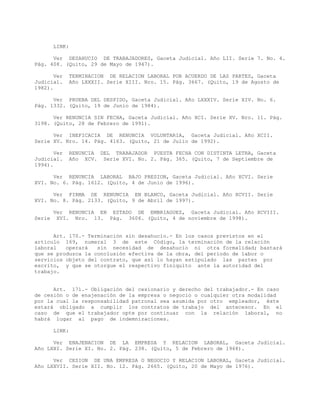 LINK:
Ver DESAHUCIO DE TRABAJADORES, Gaceta Judicial. Año LII. Serie 7. No. 4.
Pág. 408. (Quito, 29 de Mayo de 1947).
Ver TERMINACION DE RELACION LABORAL POR ACUERDO DE LAS PARTES, Gaceta
Judicial. Año LXXXII. Serie XIII. Nro. 15. Pág. 3667. (Quito, 19 de Agosto de
1982).
Ver PRUEBA DEL DESPIDO, Gaceta Judicial. Año LXXXIV. Serie XIV. No. 6.
Pág. 1332. (Quito, 19 de Junio de 1984).
Ver RENUNCIA SIN FECHA, Gaceta Judicial. Año XCI. Serie XV. Nro. 11. Pág.
3198. (Quito, 28 de Febrero de 1991).
Ver INEFICACIA DE RENUNCIA VOLUNTARIA, Gaceta Judicial. Año XCII.
Serie XV. Nro. 14. Pág. 4163. (Quito, 21 de Julio de 1992).
Ver RENUNCIA DEL TRABAJADOR PUESTA FECHA CON DISTINTA LETRA, Gaceta
Judicial. Año XCV. Serie XVI. No. 2. Pág. 365. (Quito, 7 de Septiembre de
1994).
Ver RENUNCIA LABORAL BAJO PRESION, Gaceta Judicial. Año XCVI. Serie
XVI. No. 6. Pág. 1612. (Quito, 4 de Junio de 1996).
Ver FIRMA DE RENUNCIA EN BLANCO, Gaceta Judicial. Año XCVII. Serie
XVI. No. 8. Pág. 2133. (Quito, 9 de Abril de 1997).
Ver RENUNCIA EN ESTADO DE EMBRIAGUEZ, Gaceta Judicial. Año XCVIII.
Serie XVI. Nro. 13. Pág. 3606. (Quito, 4 de noviembre de 1998).
Art. 170.- Terminación sin desahucio.- En los casos previstos en el
artículo 169, numeral 3 de este Código, la terminación de la relación
laboral operará sin necesidad de desahucio ni otra formalidad; bastará
que se produzca la conclusión efectiva de la obra, del período de labor o
servicios objeto del contrato, que así lo hayan estipulado las partes por
escrito, y que se otorgue el respectivo finiquito ante la autoridad del
trabajo.
Art. 171.- Obligación del cesionario y derecho del trabajador.- En caso
de cesión o de enajenación de la empresa o negocio o cualquier otra modalidad
por la cual la responsabilidad patronal sea asumida por otro empleador, éste
estará obligado a cumplir los contratos de trabajo del antecesor. En el
caso de que el trabajador opte por continuar con la relación laboral, no
habrá lugar al pago de indemnizaciones.
LINK:
Ver ENAJENACION DE LA EMPRESA Y RELACION LABORAL, Gaceta Judicial.
Año LXXI. Serie XI. No. 2. Pág. 238. (Quito, 5 de Febrero de 1968).
Ver CESION DE UNA EMPRESA O NEGOCIO Y RELACION LABORAL, Gaceta Judicial.
Año LXXVII. Serie XII. No. 12. Pág. 2665. (Quito, 20 de Mayo de 1976).
 