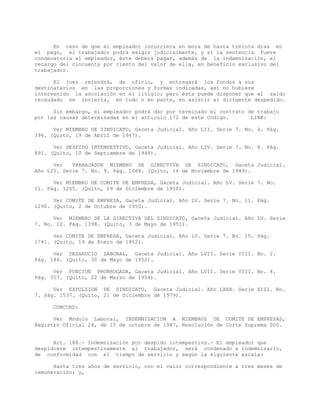 En caso de que el empleador incurriera en mora de hasta treinta días en
el pago, el trabajador podrá exigir judicialmente, y si la sentencia fuere
condenatoria al empleador, éste deberá pagar, además de la indemnización, el
recargo del cincuenta por ciento del valor de ella, en beneficio exclusivo del
trabajador.
El juez retendrá, de oficio, y entregará los fondos a sus
destinatarios en las proporciones y formas indicadas, así no hubiere
intervenido la asociación en el litigio; pero ésta puede disponer que el saldo
recaudado se invierta, en todo o en parte, en asistir al dirigente despedido.
Sin embargo, el empleador podrá dar por terminado el contrato de trabajo
por las causas determinadas en el artículo 172 de este Código. LINK:
Ver MIEMBRO DE SINDICATO, Gaceta Judicial. Año LII. Serie 7. No. 4. Pág.
396. (Quito, 19 de Abril de 1947).
Ver DESPIDO INTEMPESTIVO, Gaceta Judicial. Año LIV. Serie 7. No. 8. Pág.
891. (Quito, 10 de Septiembre de 1948).
Ver TRABAJADOR MIEMBRO DE DIRECTIVA DE SINDICATO, Gaceta Judicial.
Año LIV. Serie 7. No. 9. Pág. 1068. (Quito, 14 de Noviembre de 1949).
Ver MIEMBRO DE COMITE DE EMPRESA, Gaceta Judicial. Año LV. Serie 7. No.
11. Pág. 1265. (Quito, 19 de Diciembre de 1950).
Ver COMITE DE EMPRESA, Gaceta Judicial. Año LV. Serie 7. No. 11. Pág.
1290. (Quito, 2 de Octubre de 1950).
Ver MIEMBRO DE LA DIRECTIVA DEL SINDICATO, Gaceta Judicial. Año LV. Serie
7. No. 12. Pág. 1398. (Quito, 3 de Mayo de 1951).
Ver COMITE DE EMPRESA, Gaceta Judicial. Año LV. Serie 7. No. 15. Pág.
1741. (Quito, 19 de Enero de 1952).
Ver DESAHUCIO LABORAL, Gaceta Judicial. Año LVII. Serie VIII. No. 2.
Pág. 184. (Quito, 30 de Mayo de 1952).
Ver FUNCION PRORROGADA, Gaceta Judicial. Año LVII. Serie VIII. No. 4.
Pág. 357. (Quito, 22 de Marzo de 1954).
Ver EXPULSION DE SINDICATO, Gaceta Judicial. Año LXXX. Serie XIII. No.
7. Pág. 1537. (Quito, 21 de Diciembre de 1979).
CONCORD:
Ver Módulo Laboral, INDEMNIZACION A MIEMBROS DE COMITE DE EMPRESAS,
Registro Oficial 24, de 15 de octubre de 1947, Resolución de Corte Suprema 000.
Art. 188.- Indemnización por despido intempestivo.- El empleador que
despidiere intempestivamente al trabajador, será condenado a indemnizarlo,
de conformidad con el tiempo de servicio y según la siguiente escala:
Hasta tres años de servicio, con el valor correspondiente a tres meses de
remuneración; y,
 