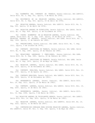 Ver ELEMENTOS DEL CONTRATO DE TRABAJO, Gaceta Judicial. Año LXXVIII.
Serie XIII. No. 2. Pág. 351. (Quito, 9 de Marzo de 1978).
Ver EXISTENCIA DE LA RELACION LABORAL, Gaceta Judicial. Año LXXVIII.
Serie XIII. No. 2. Pág. 403. (Quito, 24 de Abril de 1978).
Ver RELACION LABORAL, Gaceta Judicial. Año LXXVIII. Serie XIII. No. 3.
Pág. 550. (Quito, 25 de Abril de 1978).
Ver RELACION LABORAL DE FUTBOLISTA, Gaceta Judicial. Año LXXIX. Serie
XIII. No. 4. Pág. 824. (Quito, 21 de Diciembre de 1978).
Ver CUATRO ELEMENTOS DE LA RELACION LABORAL, Gaceta Judicial. Año
LXXIX. Serie XIII. No. 5. Pág. 1140. (Quito, 30 de Marzo de 1979). Ver
RELACION LABORAL DE ABOGADO, Gaceta Judicial. Año LXXX. Serie XIII. No. 7.
Pág. 1458. (Quito, 11 de Febrero de 1980).
Ver PRESUNCIONES, Gaceta Judicial. Año LXXX. Serie XIII. No. 7. Pág.
1511. (Quito, 5 de Octubre de 1979).
Ver CONTRATO INDIVIDUAL DE TRABAJO, Gaceta Judicial. Año LXXX. Serie
XIII. No. 8. Pág. 1640. (Quito, 26 de Febrero de 1980).
Ver RELACIONES LABORALES Y FAMILIARES, Gaceta Judicial. Año LXXX.
Serie XIII. No. 8. Pág. 1801. (Quito, 20 de Febrero de 1980).
Ver CONTRATO INDIVIDUAL DE TRABAJO, Gaceta Judicial. Año LXXX. Serie
XIII. No. 9. Pág. 1876. (Quito, 28 de Mayo de 1980).
Ver RELACION LABORAL, Gaceta Judicial. Año LXXXI. Serie XIII. No. 10.
Pág. 2219. (Quito, 25 de Noviembre de 1980).
Ver CONTRATO REALIDAD, Gaceta Judicial. Año LXXXI. Serie XIII. Nro. 12.
Pág. 2797. (Quito, 25 de Agosto de 1981).
Ver CONTRATO REALIDAD, Gaceta Judicial. Año LXXXII. Serie XIII. Nro. 13.
Pág. 3009. (Quito, 30 de Noviembre de 1981).
Ver DEPENDENCIA LABORAL, Gaceta Judicial. Año LXXXII. Serie XIII.
Nro. 14. Pág. 3211. (Quito, 29 de Marzo de 1982).
Ver CONTRATO LABORAL, Gaceta Judicial. Año LXXXII. Serie XIII. Nro. 14.
Pág. 3247. (Quito, 22 de Abril de 1982).
Ver DEPENDENCIA LABORAL, Gaceta Judicial. Año LXXXII. Serie XIII.
Nro. 14. Pág. 3394. (Quito, 9 de Marzo de 1982).
Ver RELACION LABORAL DE TRIPULANTES AEREOS, Gaceta Judicial. Año LXXXII.
Serie XIII. Nro. 14. Pág. 3431. (Quito, 30 de Marzo de 1982).
Ver RELACION LABORAL, Gaceta Judicial. Año LXXXVII. Serie XIV. No. 14.
Pág. 3221. (Quito, 31 de Marzo de 1987).
Ver CONTRATACION SIMULADA PARA OCULTAR RELACION LABORAL, Gaceta Judicial.
Año LXXXVIII. Serie XV. Nro. 3. Pág. 558. (Quito, 4 de Mayo de 1988).
 