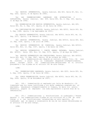 Ver DESPIDO INTEMPESTIVO, Gaceta Judicial. Año XCI. Serie XV. Nro. 11.
Pág. 3201. (Quito, 31 de Agosto de 1990).
Ver LAS INDEMNIZACIONES LABORALES SON ACUMULATIVAS Y
COPULATIVAS, Gaceta Judicial. Año XCV. Serie XVI. No. 2. Pág. 330. (Quito,
11 de Mayo de 1994).
Ver INDEMNIZACION POR DESPIDO INTEMPESTIVO, Gaceta Judicial. Año XCV.
Serie XVI. No. 2. Pág. 337. (Quito, 21 de Junio de 1994).
Ver CONFIGURACION DEL DESPIDO, Gaceta Judicial. Año XCVII. Serie XVI. No.
9. Pág. 2388. (Quito, 9 de Septiembre de 1997).
Ver DESPIDO INTEMPESTIVO, Gaceta Judicial. Año XCVII. Serie XVI. No. 10.
Pág. 2671. (Quito, 3 de Febrero de 1998).
Ver DESPIDO INTEMPESTIVO, Gaceta Judicial. Año XCVIII. Serie XVI. Nro.
12. Pág. 3164. (Quito, 1 de julio de 1998).
Ver DESPIDO INTEMPESTIVO DE CUADRILLA, Gaceta Judicial. Año XCVIII.
Serie XVI. Nro. 12. Pág. 3167. (Quito, 3 de marzo de 1998).
Ver DESPIDO INTEMPESTIVO Y COMITE OBRERO PATRONAL, Gaceta Judicial.
Año XCVIII. Serie XVI. Nro. 12. Pág. 3173. (Quito, 13 de mayo de 1998).
Ver DESPIDO INTEMPESTIVO POR CONCLUSIONES, Gaceta Judicial. Año XCVIII.
Serie XVI. Nro. 13. Pág. 3647. (Quito, 28 de octubre de 1998).
Art. 189.- Indemnización por despido en contrato a plazo fijo.- En caso
de contrato a plazo fijo, el trabajador despedido intempestivamente,
podrá escoger entre las indemnizaciones determinadas en el artículo
precedente o las fijadas en el artículo 181 de este Código.
LINK:
Ver INDEMNIZACIONES LABORALES, Gaceta Judicial. Año XCVI. Serie XVI. No.
6. Pág. 1593. (Quito, 17 de Junio de 1996).
Ver DOBLE INDEMNIZACION, Gaceta Judicial. Año XCVII. Serie XVI. No. 10.
Pág. 2656. (Quito, 28 de Noviembre de 1997).
Art. 190.- Indemnización al empleador por falta de desahucio.- El
trabajador que sin causa justificada y sin dejar reemplazo aceptado por el
empleador, abandonare intempestivamente el trabajo, es decir sin previo
desahucio, pagará al empleador una suma equivalente a quince días de la
remuneración.
Art. 191.- Indemnizaciones y bonificaciones al trabajador.- Tendrá
derecho a las indemnizaciones fijadas en los artículos 187 y 188 de este
Código y a las bonificaciones establecidas en este capítulo, el
trabajador que se separe a consecuencia de una de las causas determinadas en
el artículo 173 de este Código.
LINK:
 