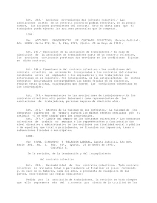 Art. 242.- Acciones provenientes del contrato colectivo.- Las
asociaciones partes de un contrato colectivo podrán ejercitar, en su propio
nombre, las acciones provenientes del contrato. Esto no obsta para que el
trabajador pueda ejercer las acciones personales que le competan.
LINK:
Ver ACCIONES PROVENIENTES DE CONTRATO COLECTIVO, Gaceta Judicial.
Año LXXXV. Serie XIV. No. 9. Pág. 2029. (Quito, 28 de Mayo de 1985).
Art. 243.- Disolución de la asociación de trabajadores.- En caso de
disolución de la asociación de trabajadores parte de un contrato colectivo,
los asociados continuarán prestando sus servicios en las condiciones fijadas
en dicho contrato.
Art. 244.- Preeminencia del contrato colectivo.- Las condiciones del
contrato colectivo se entenderán incorporadas a los contratos individuales
celebrados entre el empleador o los empleadores y los trabajadores que
intervienen en el colectivo. Por consiguiente, si las estipulaciones de dichos
contratos individuales contravinieren las bases fijadas en el colectivo,
regirán estas últimas, cualesquiera que fueren las condiciones convenidas en
los individuales.
Art. 245.- Representantes de las asociaciones de trabajadores.- En los
contratos colectivos sólo podrán intervenir como representantes de las
asociaciones de trabajadores, personas mayores de dieciocho años.
Art. 246.- Efectos de la nulidad de los contratos.- La nulidad de los
contratos colectivos de trabajo surtirá los mismos efectos señalados por el
artículo 40 de este Código para los individuales.
Art. 247.- Límite del amparo de los contratos colectivos.- Los contratos
colectivos de trabajo no amparan a los representantes y funcionarios con
nivel directivo o administrativo de las entidades con finalidad social o pública
o de aquellas, que total o parcialmente, se financien con impuestos, tasas o
subvenciones fiscales o municipales.
LINK:
Ver NIVEL DIRECTIVO Y RELACION LABORAL, Gaceta Judicial. Año XCV.
Serie XVI. No. 3. Pág. 664. (Quito, 26 de Enero de 1995).
Capítulo II
De la revisión, de la terminación y del incumplimiento
del contrato colectivo
Art. 248.- Revisabilidad de los contratos colectivos.- Todo contrato
colectivo es revisable total o parcialmente al finalizar el plazo convenido
y, en caso de no haberlo, cada dos años, a propuesta de cualquiera de las
partes, observándose las reglas siguientes:
Pedida por la asociación de trabajadores, la revisión se hará siempre
que ella represente más del cincuenta por ciento de la totalidad de los
 