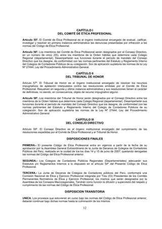 CAPÍTULO I
                             DEL COMITÉ DE ÉTICA PROFESIONAL

Artículo 55º. El Comité de Ética Profesional es el órgano institucional encargado de evaluar, calificar,
investigar y resolver en primera instancia administrativa las denuncias presentadas por infracción a las
normas del Código de Ética Profesional.

Artículo 56º. Los miembros del Comité de Ética Profesional serán designados por el Consejo Directivo,
en un número de cinco (05), entre los miembros de la Orden hábiles que determine cada Colegio
Regional (departamental). Desempeñarán sus funciones durante el período de mandato del Consejo
Directivo que los designe, de conformidad con las normas pertinentes del Estatuto y Reglamento Interno
del Colegios de Contadores Públicos de su colegiación. Son de aplicación supletoria las normas de la Ley
Nº 27444, Ley del Procedimiento Administrativo General.

                                          CAPÍTULO II
                                    DEL TRIBUNAL DE HONOR

Artículo 57º. El Tribunal de Honor es el órgano institucional encargado de resolver los recursos
impugnativos de apelación interpuestos contra las resoluciones emitidas por el Comité de Ética
Profesional. Resuelven en segunda y última instancia administrativa y sus resoluciones tienen el carácter
de definitivas; no siendo, en consecuencia, objeto de recurso impugnativo alguno.

Artículo 58º. Los miembros del Tribunal de Honor serán designados por el Consejo Directivo entre los
miembros de la Orden hábiles que determine cada Colegio Regional (departamental). Desempeñarán sus
funciones durante el período de mandato del Consejo Directivo que los designe, de conformidad con las
normas pertinentes del Estatuto y Reglamento Interno del Colegio de Contadores Públicos de su
colegiación. Son de aplicación supletoria las normas de la Ley Nº 27444, Ley del Procedimiento
Administrativo General.

                                         CAPÍTULO III
                                    DEL CONSEJO DIRECTIVO

Artículo 59º. El Consejo Directivo es el órgano institucional encargado del cumplimiento de las
resoluciones expedidas por el Comité de Ética Profesional y el Tribunal de Honor.

                                     DISPOSICIONES FINALES

PRIMERA.- El presente Código de Etica Profesional entra en vigencia a partir de la fecha de su
aprobación por la Asamblea General Extraordinaria de la Junta de Decanos de Colegios de Contadores
Públicos del Perú, realizada en la ciudad de Ica los días 14 y 15 de junio de 2007; quedando derogadas
las normas del Código del Etica Profesional anterior.

SEGUNDA.- Los Colegios de Contadores Públicos Regionales (Departamentales) adecuarán sus
Estatutos y/o Reglamentos Internos a lo dispuesto en el artículo 54º del Presente Código de Etica
Profesional.

TERCERA.- La Junta de Decanos de Colegios de Contadores públicos del Perú, conformará una
Comisión Nacional de Ética y Ejercicio Profesional integrada por Tres (03) Presidentes de los Comités
Permanentes Normativos de Ética y Ejercicio Profesional, los mismos que serán designados por la
Asamblea de los Consejos Macroregionales. Tendrán como función la difusión y supervisión del respeto y
cumplimiento de las normas del Código de Ética Profesional.

                                   DISPOSICION TRANSITORIA

UNICA. Los procesos que estuvieran en curso bajo las normas del Código de Etica Profesional anterior,
deberán continuar bajo dichas normas hasta la culminación de los mismos.

                                                   12
 