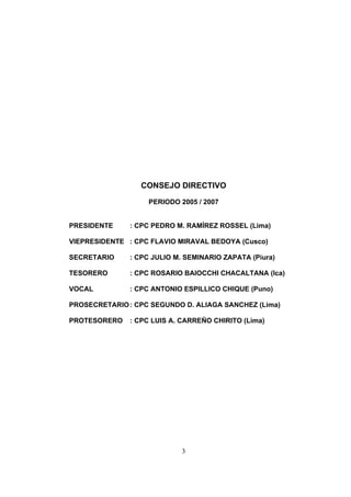CONSEJO DIRECTIVO

                    PERIODO 2005 / 2007


PRESIDENTE     : CPC PEDRO M. RAMÍREZ ROSSEL (Lima)

VIEPRESIDENTE : CPC FLAVIO MIRAVAL BEDOYA (Cusco)

SECRETARIO     : CPC JULIO M. SEMINARIO ZAPATA (Piura)

TESORERO      : CPC ROSARIO BAIOCCHI CHACALTANA (Ica)

VOCAL         : CPC ANTONIO ESPILLICO CHIQUE (Puno)

PROSECRETARIO : CPC SEGUNDO D. ALIAGA SANCHEZ (Lima)

PROTESORERO    : CPC LUIS A. CARREÑO CHIRITO (Lima)




                             3
 