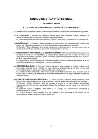 CÓDIGO DE ETICA PROFESIONAL
                                       TITULO PRELIMINAR

           DE LOS PRINCIPIOS FUNDAMENTALES DE LA ÉTICA PROFESIONAL

El Contador Público Colegiado, deberá cumplir obligatoriamente los Principios Fundamentales siguientes:

1.- INTEGRIDAD.- El principio de Integridad impone sobre todo Contador Público Colegiado, la
   obligación de ser justo y honesto en sus relaciones profesionales.
   La Integridad obliga a que el Contador Público Colegiado, sea probo e intachable en todos sus actos.

2.- OBJETIVIDAD.- El Contador Público Colegiado, no debe permitir que los favoritismos, conflictos de
   interés o la influencia indebida de otros elimine sus juicios profesionales o de negocios.
   El Contador Público Colegiado, debe actuar siempre con independencia en su manera de pensar y
   sentir, manteniendo sus posiciones sin admitir la intervención de terceros.

3.- COMPETENCIA PROFESIONAL Y DEBIDO CUIDADO.- El Contador Público Colegiado, tiene
   el deber de mantener sus habilidades y conocimientos profesionales en el más alto nivel, para
   asegurar que el cliente o empleador reciba un servicio profesional competente basado en la práctica,
   técnicas y legislación vigente.
   El mantenimiento de la Competencia Profesional requiere de conocimientos actualizados y de un
   entendimiento adecuado a las técnicas y normas profesionales.

4.- CONFIDENCIALIDAD.- El Contador Público Colegiado, debe respetar la confidencialidad de la
   información obtenida como resultado de sus relaciones profesionales, y no debe revelar esa
   información a terceros, salvo que exista un deber legal o profesional.
   El Contador Público Colegiado, debe tomar todas las medidas necesarias para asegurar que el
   equipo bajo su control y las personas de las cuales obtiene asesoría o apoyo, respeten el deber de
   Confidencialidad.

5.- COMPORTAMIENTO PROFESIONAL.- El Contador Público Colegiado, debe cumplir en forma
   obligatoria las leyes y reglamentos, y debe rechazar cualquier acción que desacredite a la profesión.
   El Contador Público Colegiado, debe ser honesto y sincero y no debe realizar afirmaciones
   exageradas sobre los servicios que pueden ofrecer, las calificaciones que posee, o la experiencia
   obtenida.
   El Contador Público Colegiado, debe tratar a su Colega con consideración, deferencia y
   manifestaciones de cortesía.
   El Contador Público, debe colaborar con sus Colegas u otras personas en la difusión de los
   conocimientos, para la consecución de un mismo fin.




                                                   5
 