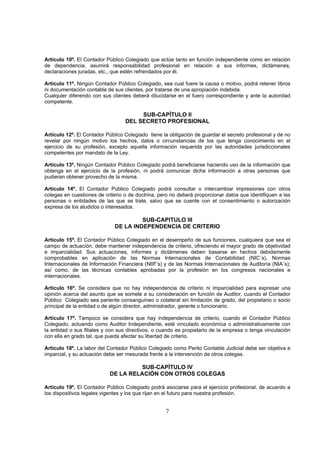 Artículo 10º. El Contador Público Colegiado que actúe tanto en función independiente como en relación
de dependencia, asumirá responsabilidad profesional en relación a sus informes, dictámenes,
declaraciones juradas, etc., que estén refrendados por él.

Artículo 11º. Ningún Contador Público Colegiado, sea cual fuere la causa o motivo, podrá retener libros
ni documentación contable de sus clientes, por tratarse de una apropiación indebida.
Cualquier diferendo con sus clientes deberá dilucidarse en el fuero correspondiente y ante la autoridad
competente.

                                       SUB-CAPÍTULO II
                                  DEL SECRETO PROFESIONAL

Artículo 12º. El Contador Público Colegiado tiene la obligación de guardar el secreto profesional y de no
revelar por ningún motivo los hechos, datos o circunstancias de los que tenga conocimiento en el
ejercicio de su profesión, excepto aquella información requerida por las autoridades jurisdiccionales
competentes por mandato de la Ley.

Artículo 13º. Ningún Contador Público Colegiado podrá beneficiarse haciendo uso de la información que
obtenga en el ejercicio de la profesión, ni podrá comunicar dicha información a otras personas que
pudieran obtener provecho de la misma.

Artículo 14º. El Contador Público Colegiado podrá consultar o intercambiar impresiones con otros
colegas en cuestiones de criterio o de doctrina, pero no deberá proporcionar datos que identifiquen a las
personas o entidades de las que se trate, salvo que se cuente con el consentimiento o autorización
expresa de los aludidos o interesados.

                                       SUB-CAPITULO III
                              DE LA INDEPENDENCIA DE CRITERIO

Artículo 15º. El Contador Público Colegiado en el desempeño de sus funciones, cualquiera que sea el
campo de actuación, debe mantener independencia de criterio, ofreciendo el mayor grado de objetividad
e imparcialidad. Sus actuaciones, informes y dictámenes deben basarse en hechos debidamente
comprobables en aplicación de las Normas Internacionales de Contabilidad (NIC´s), Normas
Internacionales de Información Financiera (NIIF’s) y de las Normas Internacionales de Auditoría (NIA´s);
así como, de las técnicas contables aprobadas por la profesión en los congresos nacionales e
internacionales.

Artículo 16º. Se considera que no hay independencia de criterio ni imparcialidad para expresar una
opinión acerca del asunto que se somete a su consideración en función de Auditor, cuando el Contador
Público Colegiado sea pariente consanguíneo o colateral sin limitación de grado, del propietario o socio
principal de la entidad o de algún director, administrador, gerente o funcionario.

Artículo 17º. Tampoco se considera que hay independencia de criterio, cuando el Contador Público
Colegiado, actuando como Auditor Independiente, esté vinculado económica o administrativamente con
la entidad o sus filiales y con sus directivos, o cuando es propietario de la empresa o tenga vinculación
con ella en grado tal, que pueda afectar su libertad de criterio.

Artículo 18º. La labor del Contador Público Colegiado como Perito Contable Judicial debe ser objetiva e
imparcial, y su actuación debe ser mesurada frente a la intervención de otros colegas.

                                    SUB-CAPÍTULO IV
                           DE LA RELACIÓN CON OTROS COLEGAS

Artículo 19º. El Contador Público Colegiado podrá asociarse para el ejercicio profesional, de acuerdo a
los dispositivos legales vigentes y los que rijan en el futuro para nuestra profesión.


                                                   7
 