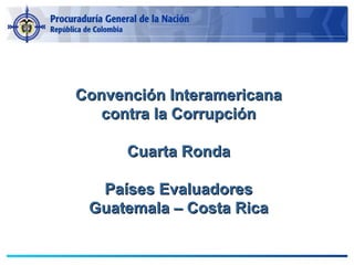 Convención InteramericanaConvención Interamericana
contra la Corrupcióncontra la Corrupción
Cuarta RondaCuarta Ronda
Países EvaluadoresPaíses Evaluadores
Guatemala – Costa RicaGuatemala – Costa Rica
 