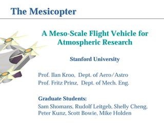 The Mesicopter 
A Meso-Scale Flight Vehicle for 
Atmospheric Research 
Stanford University 
Prof. Ilan Kroo, Dept. of Aero/Astro 
Prof. Fritz Prinz, Dept. of Mech. Eng. 
Graduate Students: 
Sam Shomans, Rudolf Leitgeb, Shelly Cheng, 
Peter Kunz, Scott Bowie, Mike Holden 
 