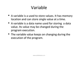 Variable
 A variable is a used to store values. It has memory
  location and can store single value at a time.
 A variable is a data name used for storing a data
  value. Its value may be changed during the
  program execution.
 The variable value keeps on changing during the
  execution of the program.




                    www.eshikshak.co.in
 