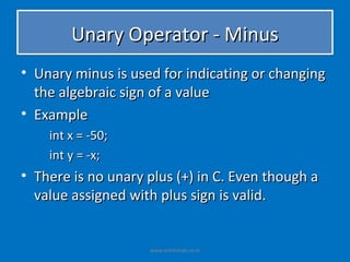 Unary Operator - Minus
• Unary minus is used for indicating or changing
  the algebraic sign of a value
• Example
    int x = -50;
    int y = -x;
• There is no unary plus (+) in C. Even though a
  value assigned with plus sign is valid.


                    www.eshikshak.co.in
 