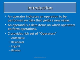 Introduction
• An operator indicates an operation to be
  performed on data that yields a new value.
• An operand is a data items on which operators
  perform operations.
• C provides rich set of “Operators”
  – Arithmetic
  – Relational
  – Logical
  – Bitwise

                    www.eshikshak.co.in
 