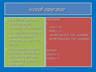 sizeof operator
• The sizeof operator           void main()
  gives the bytes               {
  occupied by a variable.          int x = 12;
• i.e. the size in terms of       float y = 2;
  bytes required in                printf(“size of x : %d”, sizeof(x));
                                  printf(“nsize of y :%d”, sizeof(y));
  memory to store the
  value.                        }

• The number of bytes           OUTPUT :
  occupied varies from          sizeof x : 2
  variable to variable          sizeof y : 4
  depending upon its
  data type.
                         www.eshikshak.co.in
 