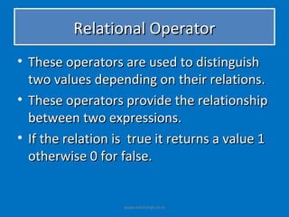 Relational Operator
• These operators are used to distinguish
  two values depending on their relations.
• These operators provide the relationship
  between two expressions.
• If the relation is true it returns a value 1
  otherwise 0 for false.


                   www.eshikshak.co.in
 